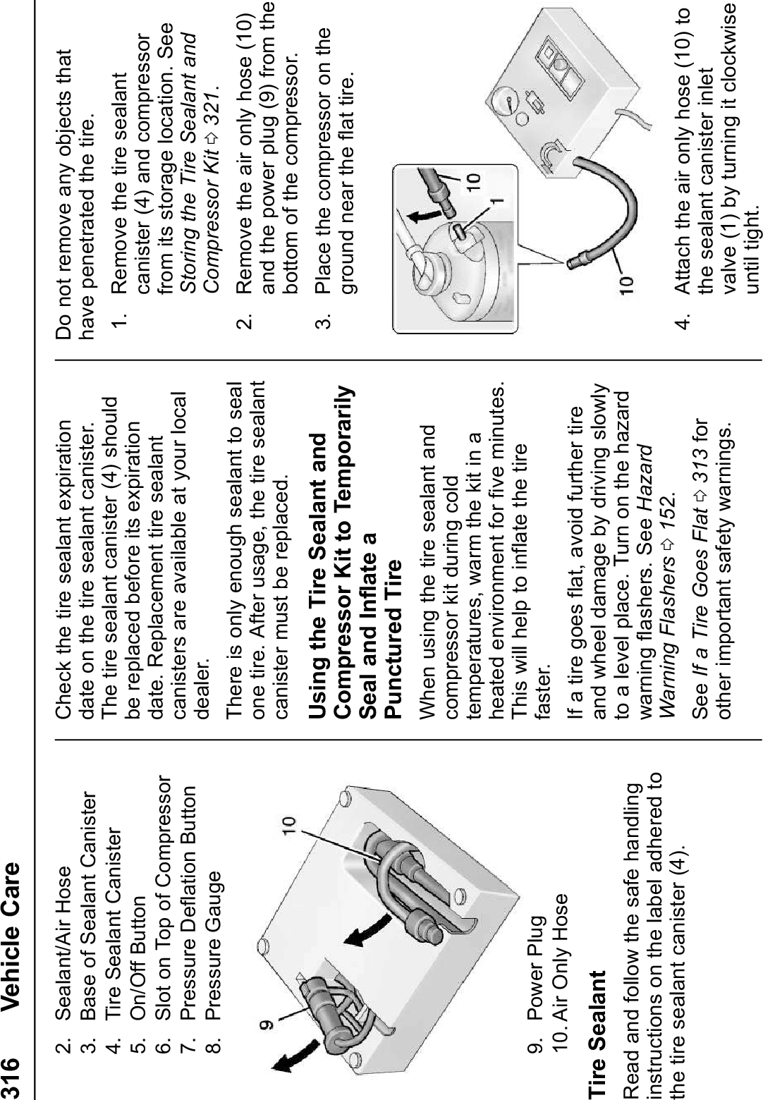 316 Vehicle Care2. Sealant/Air Hose3. Base of Sealant Canister4. Tire Sealant Canister5. On/Off Button6. Slot on Top of Compressor7. Pressure Deflation Button8. Pressure Gauge9. Power Plug10. Air Only HoseTire SealantRead and follow the safe handlinginstructions on the label adhered tothe tire sealant canister (4).Check the tire sealant expirationdate on the tire sealant canister.The tire sealant canister (4) shouldbe replaced before its expirationdate. Replacement tire sealantcanisters are available at your localdealer.There is only enough sealant to sealone tire. After usage, the tire sealantcanister must be replaced.Using the Tire Sealant andCompressor Kit to TemporarilySeal and Inflate aPunctured TireWhen using the tire sealant andcompressor kit during coldtemperatures, warm the kit in aheated environment for five minutes.This will help to inflate the tirefaster.If a tire goes flat, avoid further tireand wheel damage by driving slowlyto a level place. Turn on the hazardwarning flashers. See HazardWarning Flashers 0152.See If a Tire Goes Flat 0313 forother important safety warnings.Do not remove any objects thathave penetrated the tire.1. Remove the tire sealantcanister (4) and compressorfrom its storage location. SeeStoring the Tire Sealant andCompressor Kit 0321.2. Remove the air only hose (10)and the power plug (9) from thebottom of the compressor.3. Place the compressor on theground near the flat tire.4. Attach the air only hose (10) tothe sealant canister inletvalve (1) by turning it clockwiseuntil tight.