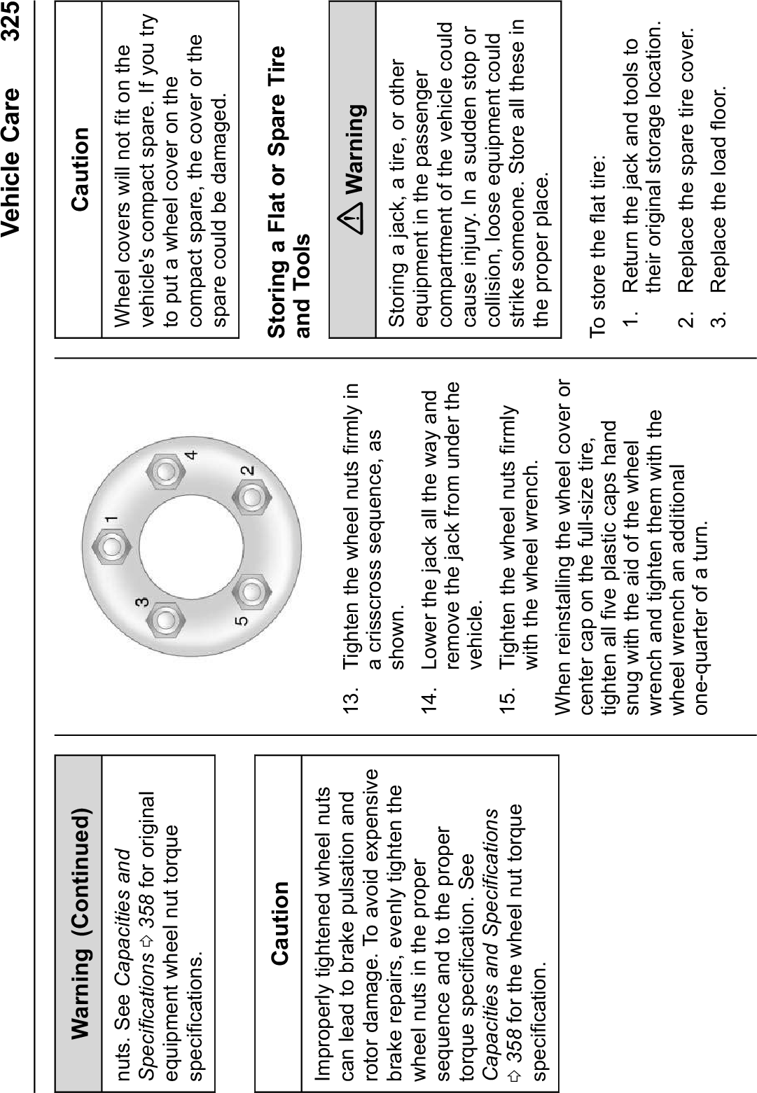 Vehicle Care 325Warning (Continued)nuts. See Capacities andSpecifications 0358 for originalequipment wheel nut torquespecifications.CautionImproperly tightened wheel nutscan lead to brake pulsation androtor damage. To avoid expensivebrake repairs, evenly tighten thewheel nuts in the propersequence and to the propertorque specification. SeeCapacities and Specifications0358 for the wheel nut torquespecification.13. Tighten the wheel nuts firmly ina crisscross sequence, asshown.14. Lower the jack all the way andremove the jack from under thevehicle.15. Tighten the wheel nuts firmlywith the wheel wrench.When reinstalling the wheel cover orcenter cap on the full-size tire,tighten all five plastic caps handsnug with the aid of the wheelwrench and tighten them with thewheel wrench an additionalone-quarter of a turn.CautionWheel covers will not fit on thevehicle&apos;s compact spare. If you tryto put a wheel cover on thecompact spare, the cover or thespare could be damaged.Storing a Flat or Spare Tireand Tools{WarningStoring a jack, a tire, or otherequipment in the passengercompartment of the vehicle couldcause injury. In a sudden stop orcollision, loose equipment couldstrike someone. Store all these inthe proper place.To store the flat tire:1. Return the jack and tools totheir original storage location.2. Replace the spare tire cover.3. Replace the load floor.
