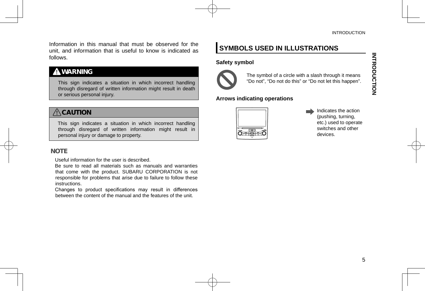 Information in this manual that must be observed for the unit, and information that is useful to know is indicated as follows.WARNING lThis sign indicates a situation in which incorrect handling through disregard of written information might result in death or serious personal injury.CAUTION lThis sign indicates a situation in which incorrect handling through disregard of written information might result in personal injury or damage to property.NOTE lUseful information for the user is described.  lBe sure to read all materials such as manuals and warranties that come with the product. SUBARU CORPORATION is not responsible for problems that arise due to failure to follow these instructions. lChanges  to  product  specications  may  result  in  differences between the content of the manual and the features of the unit.SYMBOLS USED IN ILLUSTRATIONSSafety symbolThe symbol of a circle with a slash through it means “Do not”, “Do not do this” or “Do not let this happen”.Arrows indicating operations    Indicates the action (pushing, turning, etc.) used to operate switches and other devices.INTRODUCTIONINTRODUCTION5