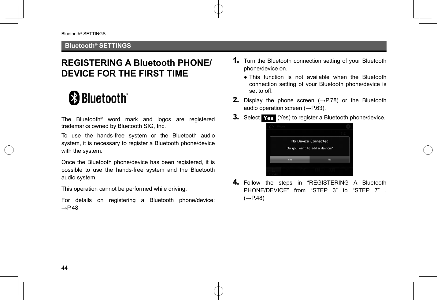 Bluetooth® SETTINGS44Bluetooth® SETTINGSREGISTERING A Bluetooth PHONE/DEVICE FOR THE FIRST TIMEThe Bluetooth® word mark and logos are registered trademarks owned by Bluetooth SIG, Inc.To use the hands-free system or the Bluetooth audio system, it is necessary to register a Bluetooth phone/device with the system.Once the Bluetooth phone/device has been registered, it is possible to use the hands-free system and the Bluetooth audio system.This operation cannot be performed while driving.For details on registering a Bluetooth phone/device: →P.481. Turn the Bluetooth connection setting of your Bluetooth phone/device on. ●This function is not available when the Bluetooth connection setting of your Bluetooth phone/device is set to off.2. Display  the  phone  screen  (→P.78)  or  the  Bluetooth audio operation screen (→P.63).3. Select Yes (Yes) to register a Bluetooth phone/device.4. Follow the steps in “REGISTERING A Bluetooth PHONE/DEVICE” from “STEP 3” to “STEP 7” . (→P.48)