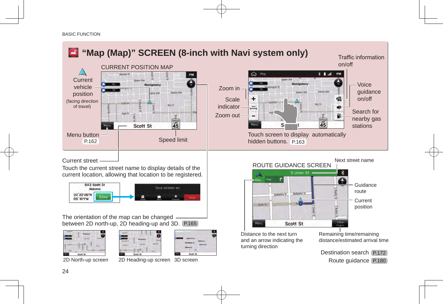 BASIC FUNCTION24“Map (Map)” SCREEN (8-inch with Navi system only)CURRENT POSITION MAPCurrent vehicle position (facing direction of travel)Menu button Speed limitZoom inScale indicatorZoom outTrafc information on/offVoice guidance on/offSearch for nearby gas stationsTouch screen to display  automatically hidden buttons.Current streetTouch the current street name to display details of the current location, allowing that location to be registered.The orientation of the map can be changed between 2D north-up, 2D heading-up and 3D.2D North-up screen 2D Heading-up screen 3D screenROUTE GUIDANCE SCREEN Next street nameGuidance routeCurrent positionDistance to the next turn and an arrow indicating the turning directionRemaining time/remaining distance/estimated arrival timeDestination searchRoute guidanceP.162 P.163P.165P.172P.180