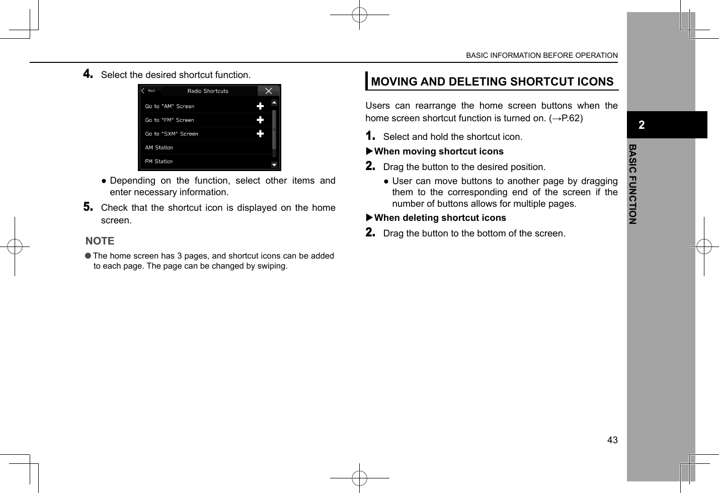 4. Select the desired shortcut function. ●Depending on the function, select other items and enter necessary information.5. Check that the shortcut icon is displayed on the home screen.NOTE lThe home screen has 3 pages, and shortcut icons can be added to each page. The page can be changed by swiping.MOVING AND DELETING SHORTCUT ICONSUsers can rearrange the home screen buttons when the home screen shortcut function is turned on. (→P.62)1. Select and hold the shortcut icon. XWhen moving shortcut icons2. Drag the button to the desired position. ●User can move buttons to another page by dragging them to the corresponding end of the screen if the number of buttons allows for multiple pages. XWhen deleting shortcut icons2. Drag the button to the bottom of the screen.BASIC INFORMATION BEFORE OPERATION43BASIC FUNCTION2