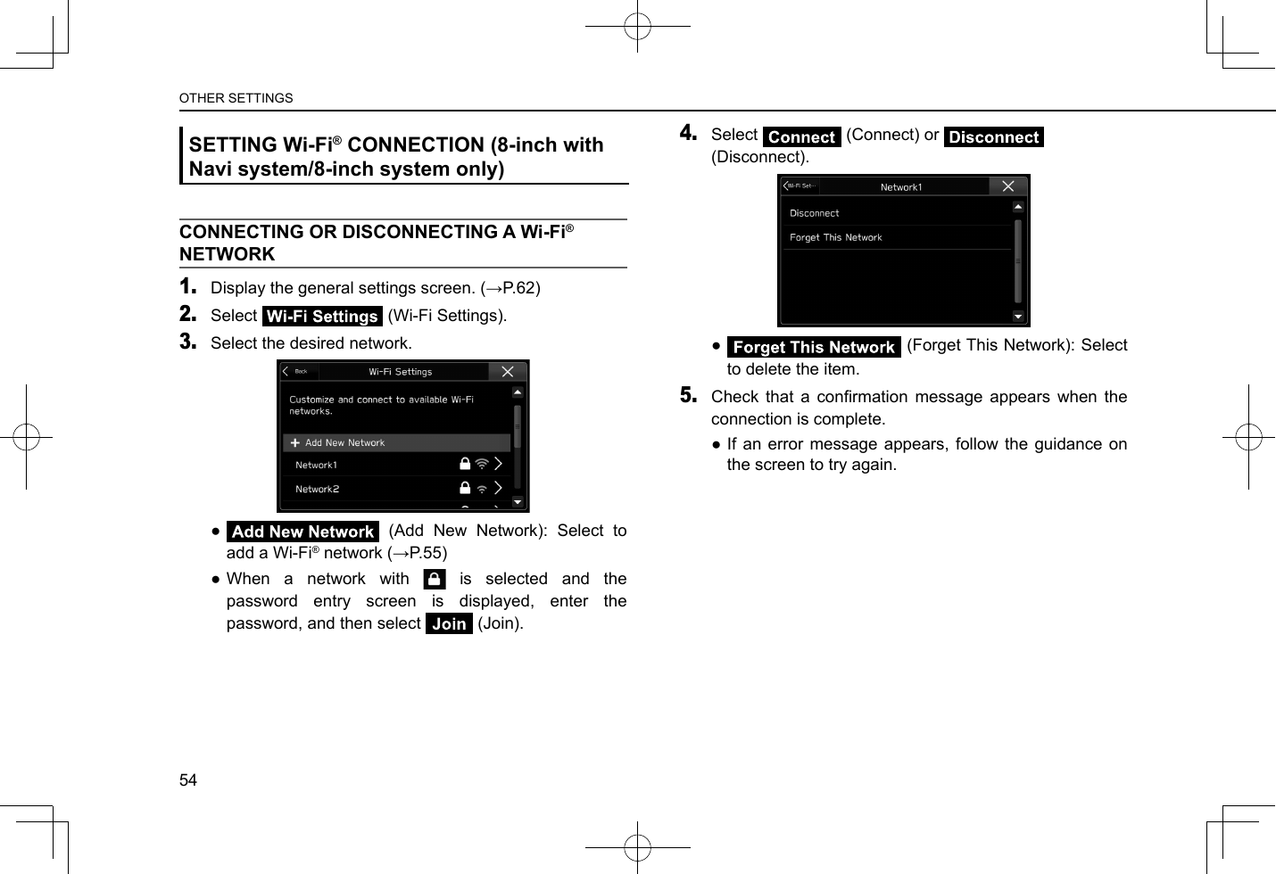 SETTING Wi-Fi® CONNECTION (8-inch with Navi system/8-inch system only)CONNECTING OR DISCONNECTING A Wi-Fi® NETWORK1. Display the general settings screen. (→P.62)2. Select   (Wi-Fi Settings).3. Select the desired network. ● (Add New Network): Select to add a Wi-Fi® network (→P.55) ●When a network with   is selected and the password entry screen is displayed, enter the password, and then select   (Join).4. Select   (Connect) or   (Disconnect). ● (Forget This Network): Select to delete the item.5. Check  that  a  conrmation  message  appears  when  the connection is complete. ●If an error message appears, follow the guidance on the screen to try again.54OTHER SETTINGS