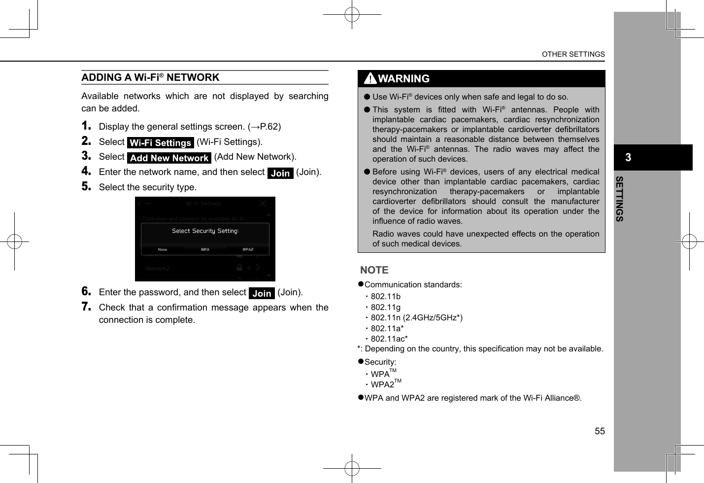 ADDING A Wi-Fi® NETWORKAvailable networks which are not displayed by searching can be added.1. Display the general settings screen. (→P.62)2. Select   (Wi-Fi Settings).3. Select   (Add New Network).4. Enter the network name, and then select   (Join).5. Select the security type.6. Enter the password, and then select   (Join).7. Check  that  a  conrmation  message  appears  when  the connection is complete.WARNING lUse Wi-Fi® devices only when safe and legal to do so. lThis  system  is  tted  with  Wi-Fi® antennas. People with implantable cardiac pacemakers, cardiac resynchronization therapy-pacemakers  or  implantable  cardioverter  debrillators should maintain a reasonable distance between themselves and the Wi-Fi® antennas. The radio waves may affect the operation of such devices. lBefore using Wi-Fi® devices, users of any electrical medical device other than implantable cardiac pacemakers, cardiac resynchronization therapy-pacemakers or implantable cardioverter  debrillators  should  consult  the  manufacturer of the device for information about its operation under the inuence of radio waves.Radio waves could have unexpected effects on the operation of such medical devices.NOTE lCommunication standards:•  802.11b•  802.11g•  802.11n (2.4GHz) lSecurity:•  WPATM•  WPA2TM lWPA and WPA2 are registered mark of the Wi-Fi Alliance®.55SETTINGS3OTHER SETTINGS●Communication standards:  ・802.11b  ・802.11g  ・802.11n (2.4GHz/5GHz*)  ・802.11a*  ・802.11ac**: Depending on the country, this specification may not be available.●Security:  ・WPA  ・WPA2●WPA and WPA2 are registered mark of the Wi-Fi Alliance®.TMTM