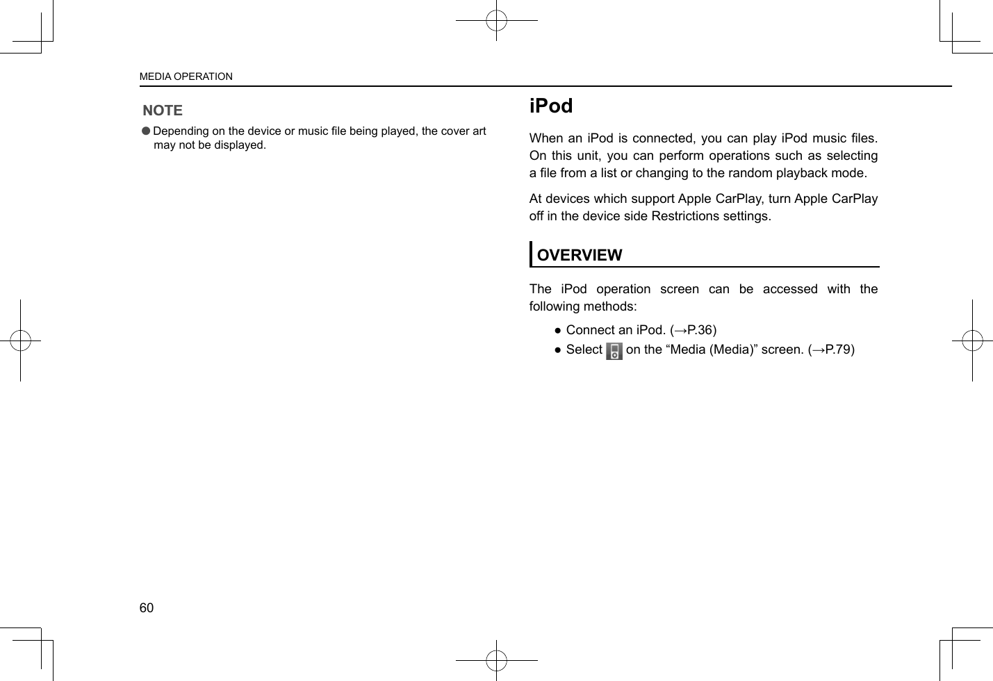 NOTE lDepending on the device or music le being played, the cover art may not be displayed.iPodWhen an iPod is connected, you  can play iPod music les. On this unit, you can perform operations such as selecting a le from a list or changing to the random playback mode.At devices which support Apple CarPlay, turn Apple CarPlay off in the device side Restrictions settings.OVERVIEWThe iPod operation screen can be accessed with the following methods: ● Connect an iPod. (→P.36) ●Select   on the “Media (Media)” screen. (→P.79)MEDIA OPERATION60