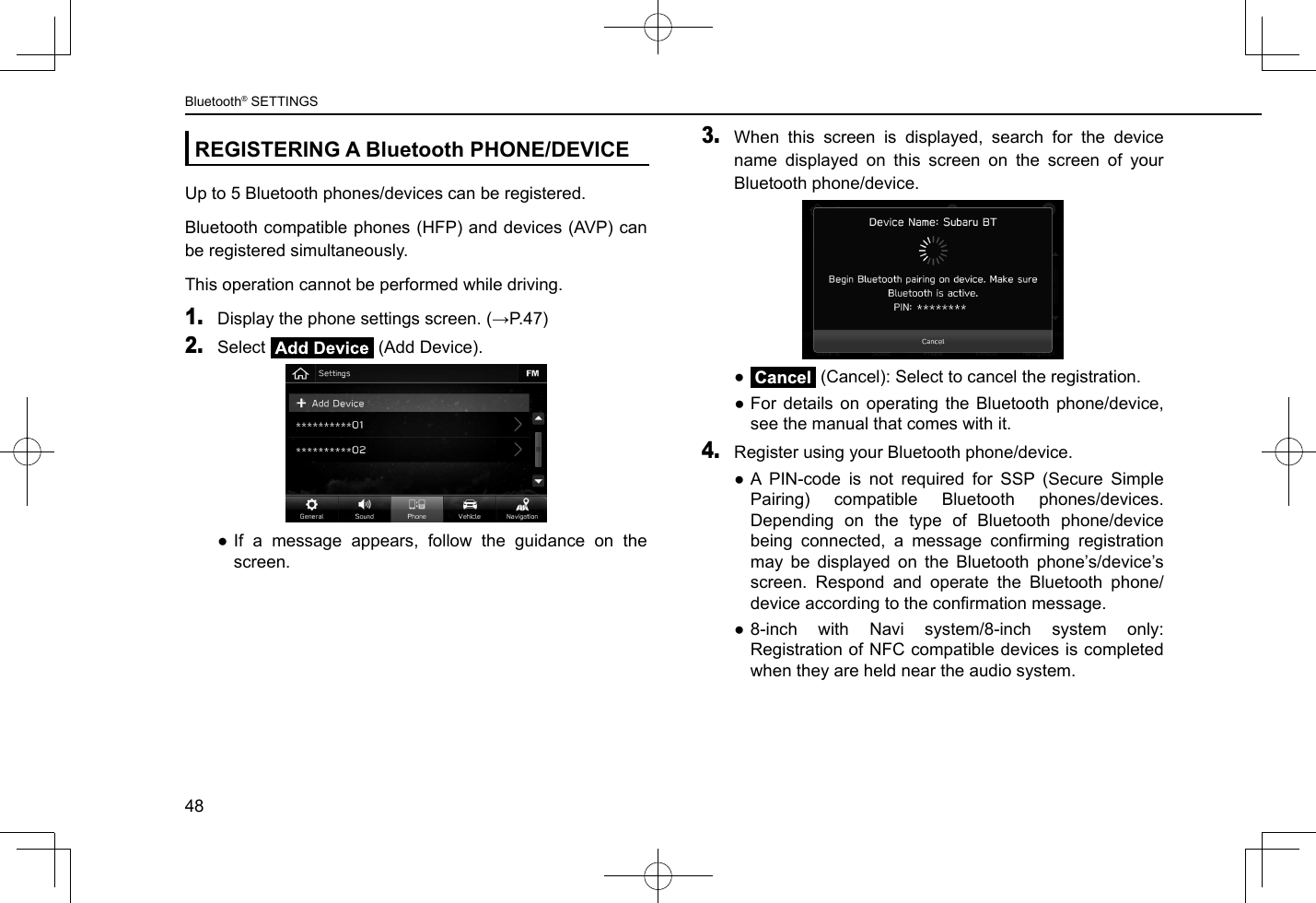 REGISTERING A Bluetooth PHONE/DEVICEUp to 5 Bluetooth phones/devices can be registered.Bluetooth compatible phones (HFP) and devices (AVP) can be registered simultaneously.This operation cannot be performed while driving.1. Display the phone settings screen. (→P.47)2. Select   (Add Device). ●If a message appears, follow the guidance on the screen.3. When this screen is displayed, search for the device name displayed on this screen on the screen of your Bluetooth phone/device. ●Cancel (Cancel): Select to cancel the registration. ●For details on operating the Bluetooth phone/device, see the manual that comes with it.4. Register using your Bluetooth phone/device. ●A PIN-code is not required for SSP (Secure Simple Pairing) compatible Bluetooth phones/devices. Depending on the type of Bluetooth phone/device being  connected,  a  message  conrming  registration may be displayed on the Bluetooth phone’s/device’s screen. Respond and operate the Bluetooth phone/device according to the conrmation message. ●8-inch with Navi system/8-inch system only: Registration of NFC compatible devices is completed when they are held near the audio system.Bluetooth® SETTINGS48