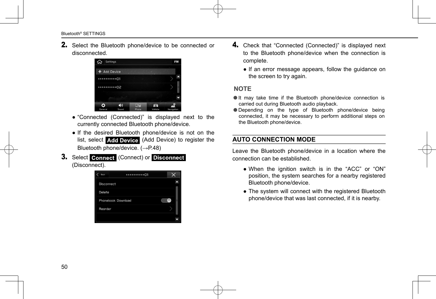 2. Select the Bluetooth phone/device to be connected or disconnected. ●“Connected (Connected)” is displayed next to the currently connected Bluetooth phone/device. ●If the desired Bluetooth phone/device is not on the list, select   (Add Device) to register the Bluetooth phone/device. (→P.48)3. Select   (Connect) or   (Disconnect). 4. Check that “Connected (Connected)” is displayed next to the Bluetooth phone/device when the connection is complete. ●If an error message appears, follow the guidance on the screen to try again.NOTE lIt may take time if the Bluetooth phone/device connection is carried out during Bluetooth audio playback. lDepending on the type of Bluetooth phone/device being connected, it may be necessary to perform additional steps on the Bluetooth phone/device.AUTO CONNECTION MODELeave the Bluetooth phone/device in a location where the connection can be established. ●When the ignition switch is in the “ACC” or “ON” position, the system searches for a nearby registered Bluetooth phone/device. ●The system will connect with the registered Bluetooth phone/device that was last connected, if it is nearby.Bluetooth® SETTINGS50