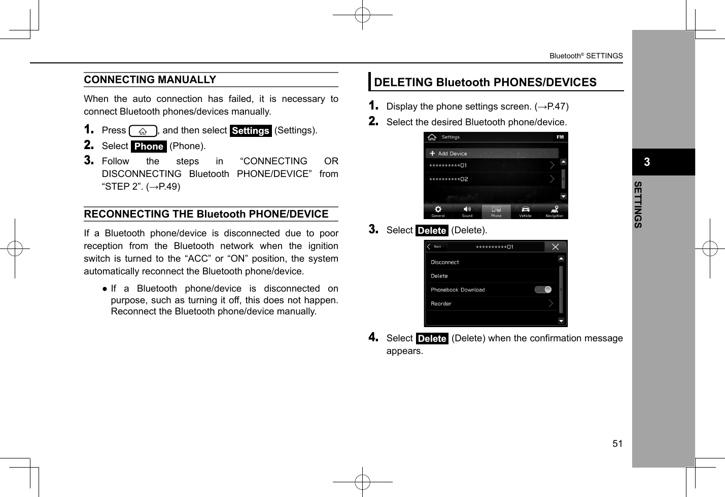 CONNECTING MANUALLY When the auto connection has failed, it is necessary to connect Bluetooth phones/devices manually.1. Press  , and then select Settings (Settings).2. Select Phone (Phone).3. Follow the steps in “CONNECTING OR DISCONNECTING Bluetooth PHONE/DEVICE” from “STEP 2”. (→P.49)RECONNECTING THE Bluetooth PHONE/DEVICEIf a Bluetooth phone/device is disconnected due to poor reception from the Bluetooth network when the ignition switch is turned to the “ACC” or “ON” position, the system automatically reconnect the Bluetooth phone/device. ●If a Bluetooth phone/device is disconnected on purpose, such as turning it off, this does not happen. Reconnect the Bluetooth phone/device manually.DELETING Bluetooth PHONES/DEVICES1. Display the phone settings screen. (→P.47)2. Select the desired Bluetooth phone/device.3. Select Delete (Delete).4. Select Delete (Delete) when the conrmation message appears. 3Bluetooth® SETTINGS51SETTINGS3