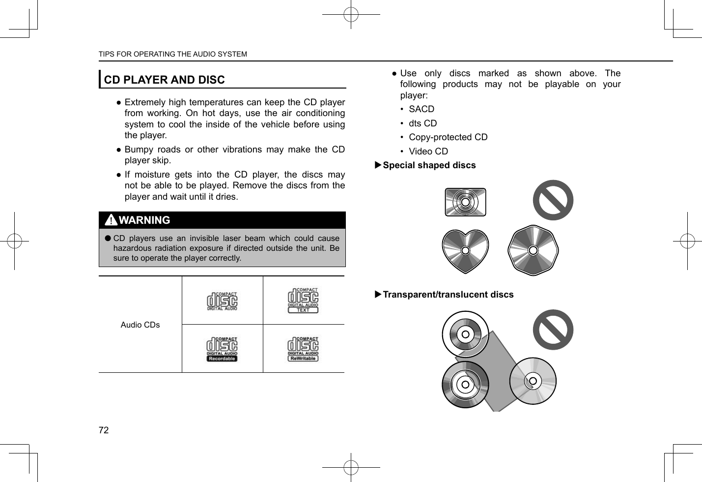 CD PLAYER AND DISC ●Extremely high temperatures can keep the CD player from working. On hot days, use the air conditioning system to cool the inside of the vehicle before using the player. ●Bumpy roads or other vibrations may make the CD player skip. ●If moisture gets into the CD player, the discs may not be able to be played. Remove the discs from the player and wait until it dries.WARNING lCD players use an invisible laser beam which could cause hazardous radiation exposure if directed outside the unit. Be sure to operate the player correctly.Audio CDs ●Use only discs marked as shown above. The following products may not be playable on your player:•  SACD•  dts CD•  Copy-protected CD•  Video CD XSpecial shaped discs XTransparent/translucent discsTIPS FOR OPERATING THE AUDIO SYSTEM72