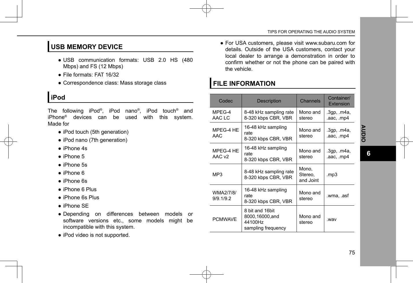 USB MEMORY DEVICE ●USB communication formats: USB 2.0 HS (480 Mbps) and FS (12 Mbps) ●File formats: FAT 16/32 ●Correspondence class: Mass storage classiPodThe following iPod®, iPod nano®, iPod touch® and iPhone® devices can be used with this system. Made for ●iPod touch (5th generation) ●iPod nano (7th generation) ●iPhone 4s ●iPhone 5 ●iPhone 5s ●iPhone 6 ●iPhone 6s ●iPhone 6 Plus ●iPhone 6s Plus ●iPhone SE ●Depending on differences between models or software versions etc., some models might be incompatible with this system. ●iPod video is not supported. ●For USA customers, please visit www.subaru.com for details. Outside of the USA customers, contact your local dealer to arrange a demonstration in order to conrm whether  or not the phone  can be paired with the vehicle.FILE INFORMATIONCodec Description Channels Container/ExtensionMPEG-4 AAC LC8-48 kHz sampling rate8-320 kbps CBR, VBRMono and stereo.3gp, .m4a, .aac, .mp4MPEG-4 HE AAC16-48 kHz sampling rate8-320 kbps CBR, VBRMono and stereo.3gp, .m4a, .aac, .mp4MPEG-4 HE AAC v216-48 kHz sampling rate8-320 kbps CBR, VBRMono and stereo.3gp, .m4a, .aac, .mp4MP3 8-48 kHz sampling rate8-320 kbps CBR, VBRMono, Stereo, and Joint.mp3WMA2/7/8/ 9/9.1/9.216-48 kHz sampling rate8-320 kbps CBR, VBRMono and stereo .wma, .asfPCMWAVE8 bit and 16bit8000,16000,and 44100Hz sampling frequencyMono and stereo .wavTIPS FOR OPERATING THE AUDIO SYSTEM75AUDIO6