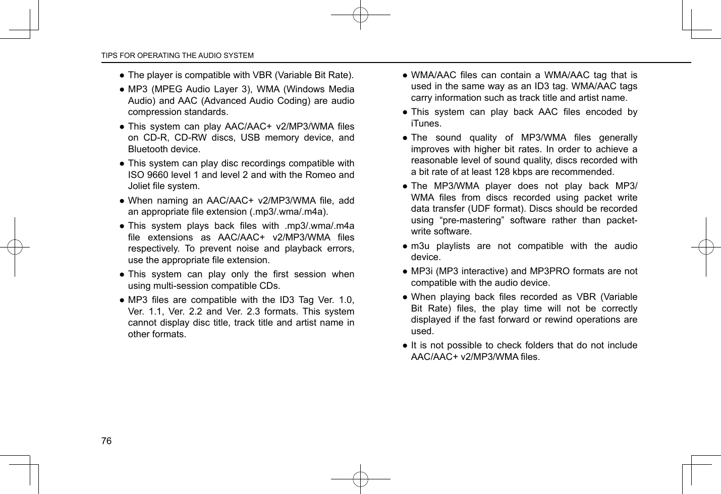  ●The player is compatible with VBR (Variable Bit Rate). ●MP3 (MPEG Audio Layer 3), WMA (Windows Media Audio) and AAC (Advanced Audio Coding) are audio compression standards. ● This  system  can  play  AAC/AAC+  v2/MP3/WMA  les on CD-R, CD-RW discs, USB memory device, and Bluetooth device. ●This system can play disc recordings compatible with ISO 9660 level 1 and level 2 and with the Romeo and Joliet le system. ● When  naming  an  AAC/AAC+  v2/MP3/WMA  le,  add an appropriate le extension (.mp3/.wma/.m4a).  ● This  system  plays  back  les  with  .mp3/.wma/.m4a le  extensions  as  AAC/AAC+  v2/MP3/WMA  les respectively. To prevent noise and playback errors, use the appropriate le extension. ● This  system  can  play  only  the  rst  session  when using multi-session compatible CDs. ● MP3  les  are  compatible  with  the  ID3  Tag  Ver.  1.0, Ver. 1.1, Ver. 2.2 and Ver. 2.3 formats. This system cannot display disc title, track title and artist name in other formats. ● WMA/AAC  les  can  contain  a  WMA/AAC  tag  that  is used in the same way as an ID3 tag. WMA/AAC tags carry information such as track title and artist name. ● This  system  can  play  back  AAC  les  encoded  by iTunes. ● The  sound  quality  of  MP3/WMA  les  generally improves with higher bit rates. In order to achieve a reasonable level of sound quality, discs recorded with a bit rate of at least 128 kbps are recommended. ●The MP3/WMA player does not play back MP3/WMA  les  from  discs  recorded  using  packet  write data transfer (UDF format). Discs should be recorded using “pre-mastering” software rather than packet-write software. ●m3u playlists are not compatible with the audio device. ●MP3i (MP3 interactive) and MP3PRO formats are not compatible with the audio device. ● When  playing  back  les  recorded  as  VBR  (Variable Bit  Rate)  les,  the  play  time  will  not  be  correctly displayed if the fast forward or rewind operations are used. ●It is not possible to check folders that do not include AAC/AAC+ v2/MP3/WMA les.TIPS FOR OPERATING THE AUDIO SYSTEM76