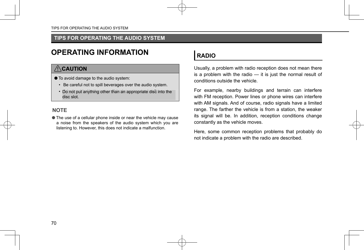 TIPS FOR OPERATING THE AUDIO SYSTEMOPERATING INFORMATIONCAUTION lTo avoid damage to the audio system:•  Be careful not to spill beverages over the audio system.•  8-inch with Navi system/8-inch system only: Do not put anything other than an appropriate disc into the disc slot.NOTE lThe use of a cellular phone inside or near the vehicle may cause a noise from the speakers of the audio system which you are listening to. However, this does not indicate a malfunction.RADIOUsually, a problem with radio reception does not mean there is a problem with the radio — it is just the normal result of conditions outside the vehicle.For example, nearby buildings and terrain can interfere with FM reception. Power lines or phone wires can interfere with AM signals. And of course, radio signals have a limited range. The farther the vehicle is from a station, the weaker its signal will be. In addition, reception conditions change constantly as the vehicle moves.Here, some common reception problems that probably do not indicate a problem with the radio are described.TIPS FOR OPERATING THE AUDIO SYSTEM70Do not put anything other than an appropriate disc into the disc slot.