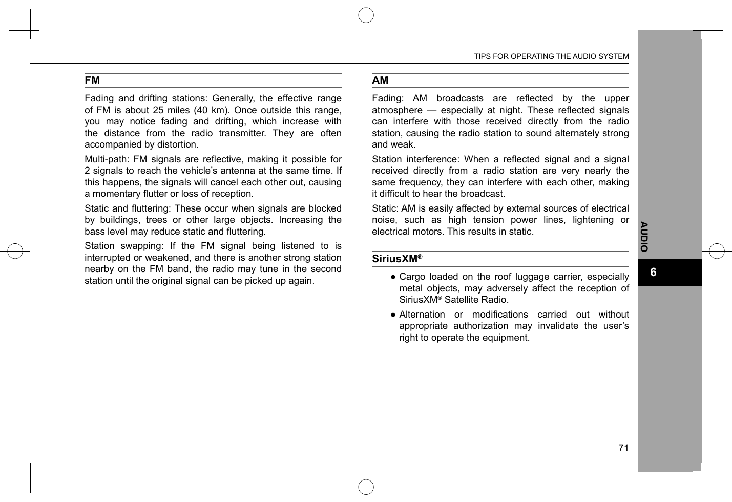 FMFading and drifting stations: Generally, the effective range of FM is about 25 miles (40 km). Once outside this range, you may notice fading and drifting, which increase with the distance from the radio transmitter. They are often accompanied by distortion.Multi-path:  FM  signals  are reective, making it  possible  for 2 signals to reach the vehicle’s antenna at the same time. If this happens, the signals will cancel each other out, causing a momentary utter or loss of reception.Static and uttering: These occur when signals are blocked by buildings, trees or other large objects. Increasing the bass level may reduce static and uttering.Station swapping: If the FM signal being listened to is interrupted or weakened, and there is another strong station nearby on the FM band, the radio may tune in the second station until the original signal can be picked up again.AMFading:  AM  broadcasts  are  reected  by  the  upper atmosphere  —  especially  at  night.  These  reected  signals can interfere with those received directly from the radio station, causing the radio station to sound alternately strong and weak.Station  interference:  When  a  reected  signal  and  a  signal received directly from a radio station are very nearly the same frequency, they can interfere with each other, making it difcult to hear the broadcast.Static: AM is easily affected by external sources of electrical noise, such as high tension power lines, lightening or electrical motors. This results in static.SiriusXM®  ●Cargo loaded on the roof luggage carrier, especially metal objects, may adversely affect the reception of SiriusXM® Satellite Radio. ● Alternation  or  modications  carried  out  without appropriate authorization may invalidate the user’s right to operate the equipment.TIPS FOR OPERATING THE AUDIO SYSTEM71AUDIO6
