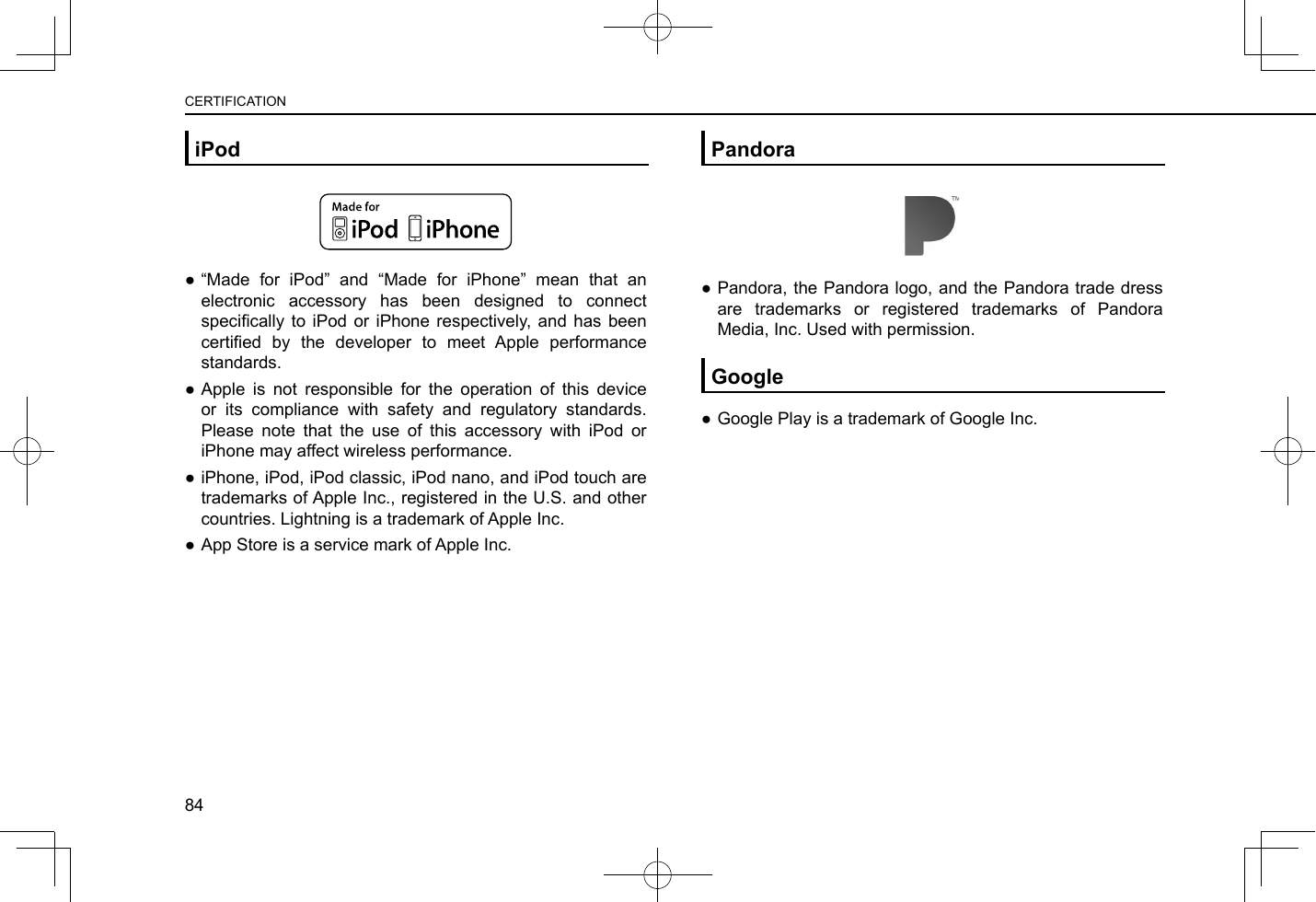 iPod ●“Made for iPod” and “Made for iPhone” mean that an electronic accessory has been designed to connect specically  to  iPod  or  iPhone  respectively,  and  has  been certied  by  the  developer  to  meet  Apple  performance standards. ●Apple is not responsible for the operation of this device or its compliance with safety and regulatory standards. Please note that the use of this accessory with iPod or iPhone may affect wireless performance. ●iPhone, iPod, iPod classic, iPod nano, and iPod touch are trademarks of Apple Inc., registered in the U.S. and other countries. Lightning is a trademark of Apple Inc. ●App Store is a service mark of Apple Inc.Pandora ●Pandora, the Pandora logo, and the Pandora trade dress are trademarks or registered trademarks of Pandora Media, Inc. Used with permission.Google ●Google Play is a trademark of Google Inc.CERTIFICATION84