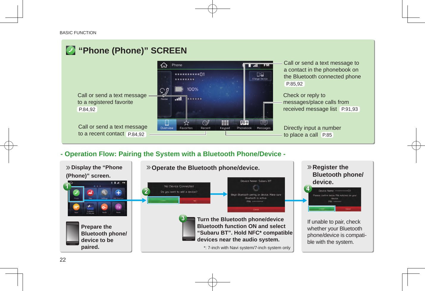 BASIC FUNCTION22“Phone (Phone)” SCREENCall or send a text message to a registered favoriteCall or send a text message to a recent contactCall or send a text message to a contact in the phonebook on the Bluetooth connected phoneCheck or reply to  messages/place calls from received message listDirectly input a number  to place a call Display the “Phone(Phone)” screen.P.84,92P.84,92P.85,92P.91,93P.85- Operation Flow: Pairing the System with a Bluetooth Phone/Device -Prepare the Bluetooth phone/ device to be paired. Operate the Bluetooth phone/device. Turn the Bluetooth phone/device Bluetooth function ON and select “Subaru BT”. Hold NFC* compatible devices near the audio system. Register the Bluetooth phone/device. If unable to pair, check whether your Bluetooth phone/device is compati-ble with the system.*: 7-inch with Navi system/7-inch system only
