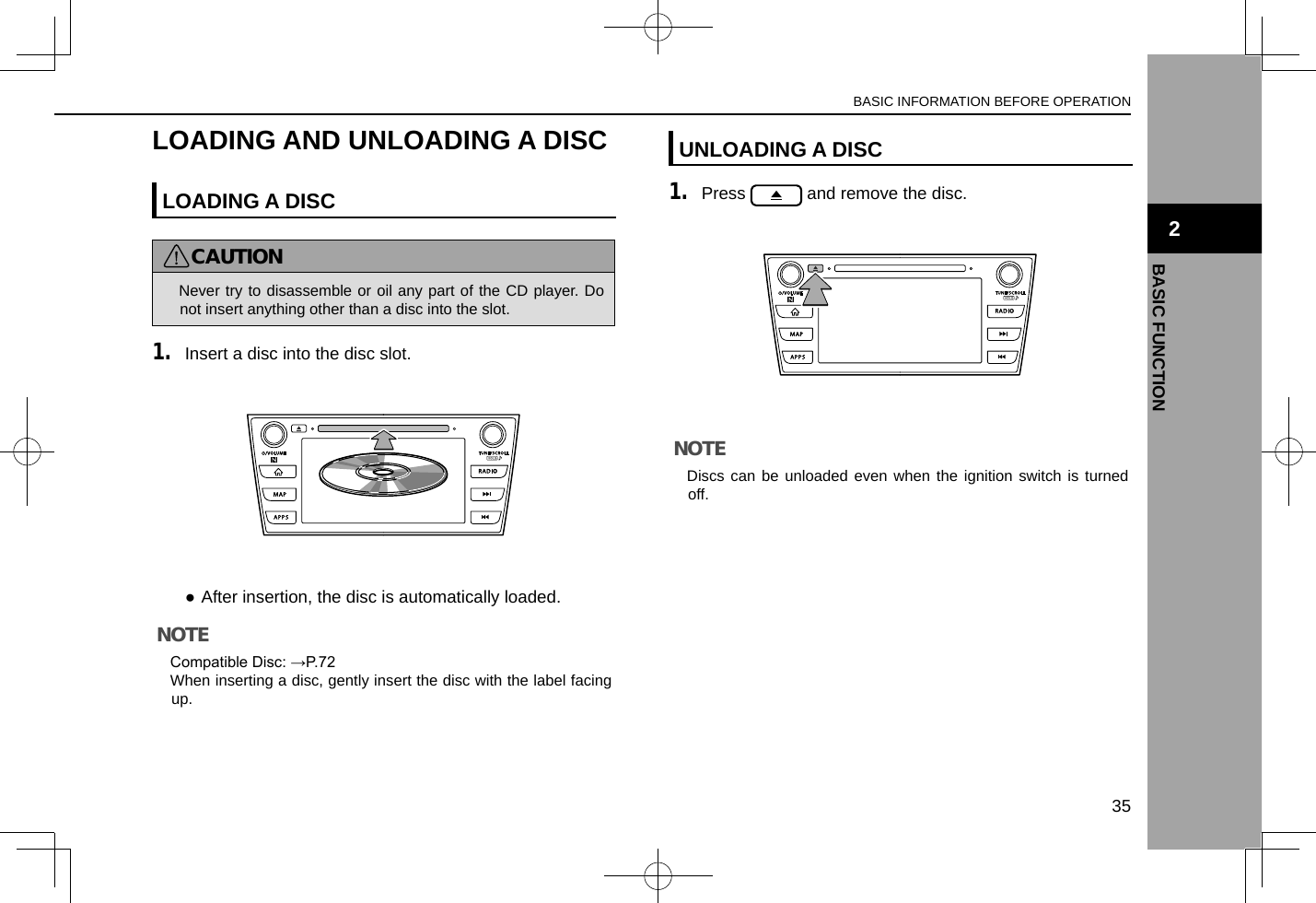 LOADING AND UNLOADING A DISCLOADING A DISCCAUTION lNever try to disassemble or oil any part of the CD player. Do not insert anything other than a disc into the slot.1. Insert a disc into the disc slot. ●After insertion, the disc is automatically loaded.NOTE lCompatible Disc: →P.72 lWhen inserting a disc, gently insert the disc with the label facing up.UNLOADING A DISC1. Press   and remove the disc.NOTE lDiscs can be unloaded even when the ignition switch is turned off.BASIC INFORMATION BEFORE OPERATION35BASIC FUNCTION2