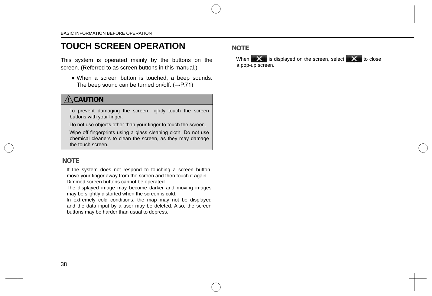 TOUCH SCREEN OPERATIONThis system is operated mainly by the buttons on the screen. (Referred to as screen buttons in this manual.) ●When a screen button is touched, a beep sounds. The beep sound can be turned on/off. (→P.71)CAUTION lTo prevent damaging the screen, lightly touch the screen buttons with your nger. lDo not use objects other than your nger to touch the screen. lWipe off ngerprints using  a glass cleaning cloth.  Do not use chemical cleaners to clean the screen, as they may damage the touch screen.NOTE lIf the system does not respond to touching a screen button, move your nger away from the screen and then touch it again. lDimmed screen buttons cannot be operated. lThe displayed image may become darker and moving images may be slightly distorted when the screen is cold. lIn extremely cold conditions, the map may not be displayed and the data input by a user may be deleted. Also, the screen buttons may be harder than usual to depress.NOTE lWhen   is displayed on the screen, select   to close a pop-up screen.BASIC INFORMATION BEFORE OPERATION38