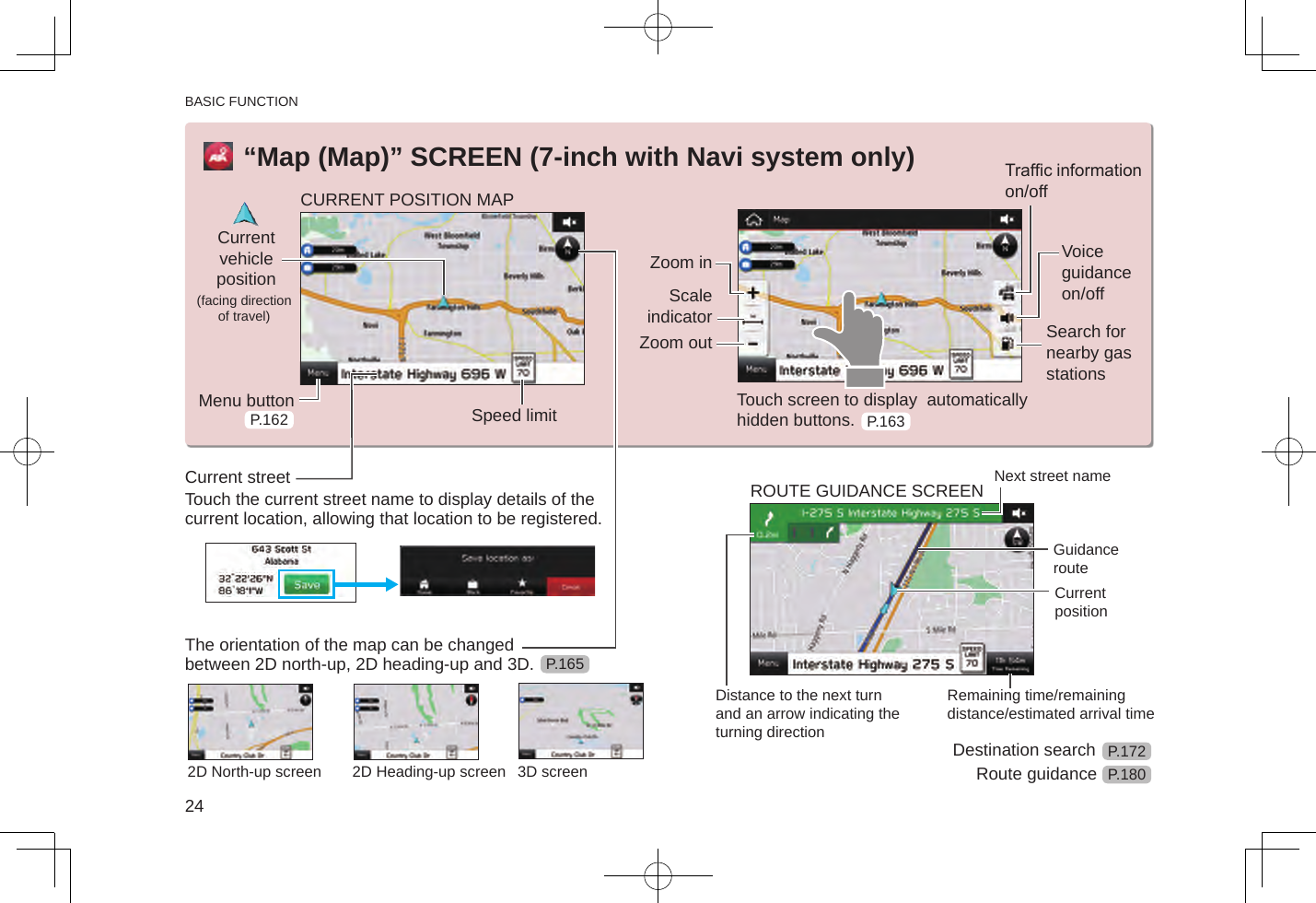 BASIC FUNCTION24“Map (Map)” SCREEN (7-inch with Navi system only)CURRENT POSITION MAPCurrent vehicle position (facing direction of travel)Menu button Speed limitZoom inScale indicatorZoom outTrafc information on/offVoice guidance on/offSearch for nearby gas stationsTouch screen to display  automatically hidden buttons.Current streetTouch the current street name to display details of the current location, allowing that location to be registered.The orientation of the map can be changed between 2D north-up, 2D heading-up and 3D.2D North-up screen 2D Heading-up screen 3D screenROUTE GUIDANCE SCREEN Next street nameGuidance routeCurrent positionDistance to the next turn and an arrow indicating the turning directionRemaining time/remaining distance/estimated arrival timeDestination searchRoute guidanceP.162 P.163P.165P.172P.180