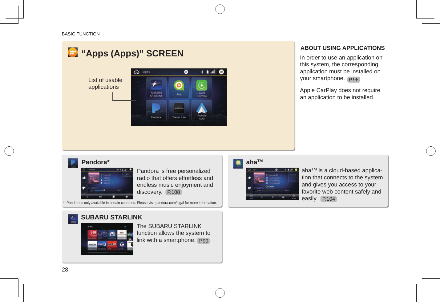 BASIC FUNCTION28“Apps (Apps)” SCREENList of usable applicationsABOUT USING APPLICATIONSIn order to use an application on this system, the corresponding application must be installed on your smartphone.Apple CarPlay does not require an application to be installed.Pandora is free personalized radio that offers effortless and endless music enjoyment and discovery.Pandora**: Pandora is only available in certain countries. Please visit pandora.com/legal for more information.The SUBARU STARLINK function allows the system to link with a smartphone.SUBARU STARLINKahaTM is a cloud-based applica-tion that connects to the system and gives you access to your favorite web content safely and easily.ahaTMP.108P.96P.104P.99