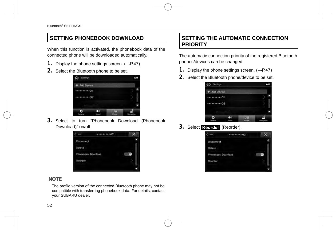 SETTING PHONEBOOK DOWNLOADWhen this function is activated, the phonebook data of the connected phone will be downloaded automatically.1. Display the phone settings screen. (→P.47)2. Select the Bluetooth phone to be set.3. Select to turn “Phonebook Download (Phonebook Download)” on/off.NOTE lThe prole version of the connected Bluetooth phone may not be compatible with transferring phonebook data. For details, contact your SUBARU dealer.SETTING THE AUTOMATIC CONNECTION PRIORITYThe automatic connection priority of the registered Bluetooth phones/devices can be changed.1. Display the phone settings screen. (→P.47)2. Select the Bluetooth phone/device to be set.3. Select   (Reorder).Bluetooth® SETTINGS52