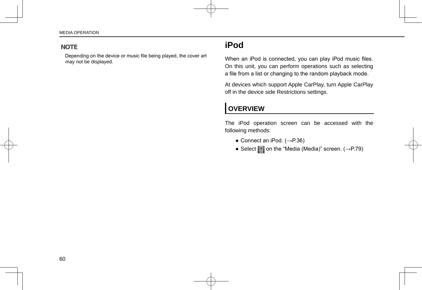 NOTE lDepending on the device or music le being played, the cover art may not be displayed.iPodWhen an iPod is connected, you  can play iPod music les. On this unit, you can perform operations such as selecting a le from a list or changing to the random playback mode.At devices which support Apple CarPlay, turn Apple CarPlay off in the device side Restrictions settings.OVERVIEWThe iPod operation screen can be accessed with the following methods: ● Connect an iPod. (→P.36) ●Select   on the “Media (Media)” screen. (→P.79)MEDIA OPERATION60