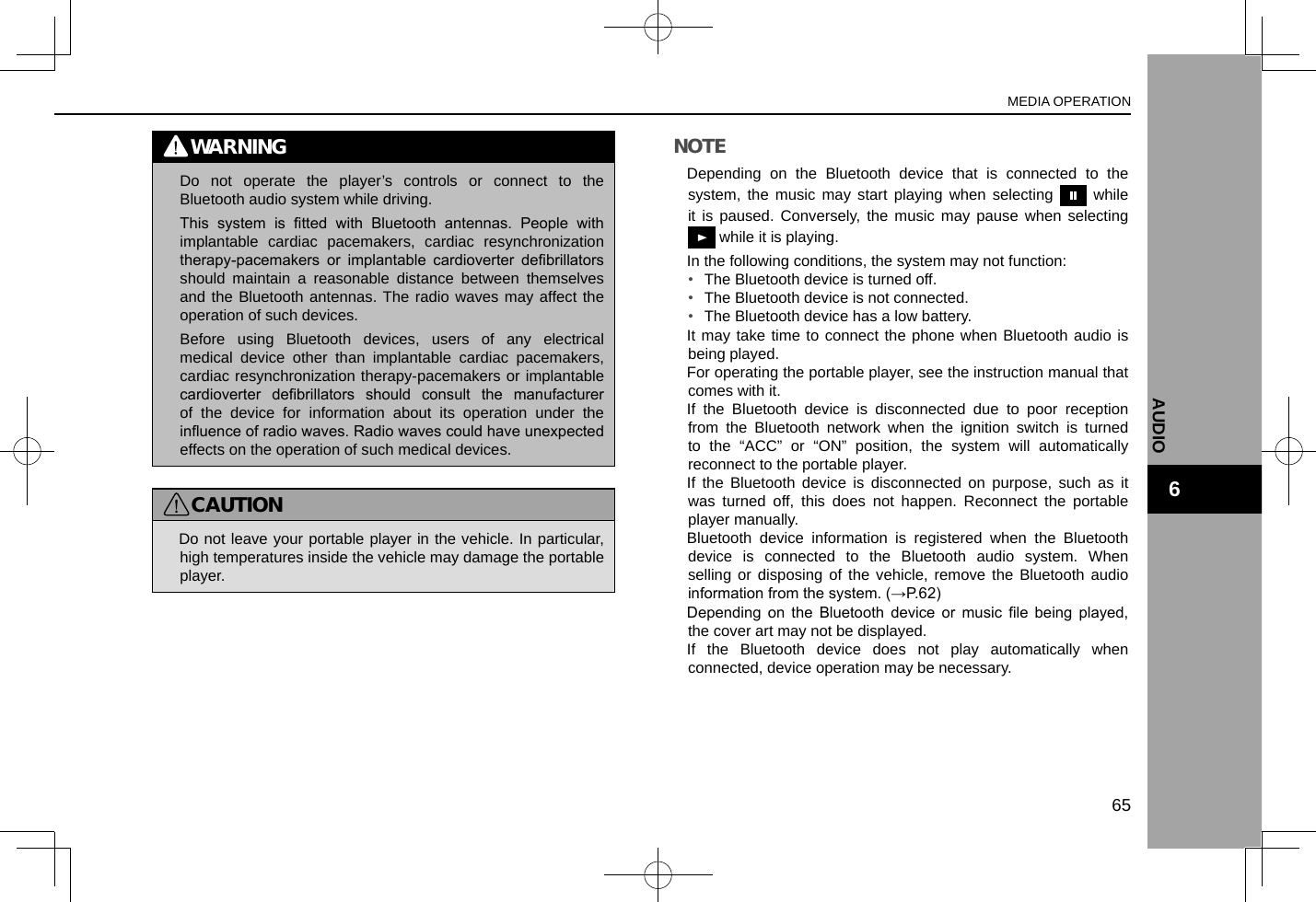 WARNING lDo not operate the player’s controls or connect to the Bluetooth audio system while driving. lThis  system  is  tted  with  Bluetooth  antennas.  People  with implantable cardiac pacemakers, cardiac resynchronization therapy-pacemakers  or  implantable  cardioverter  debrillators should maintain a reasonable distance between themselves and the Bluetooth antennas. The radio waves may affect the operation of such devices. lBefore using Bluetooth devices, users of any electrical medical device other than implantable cardiac pacemakers, cardiac resynchronization therapy-pacemakers or implantable cardioverter  debrillators  should  consult  the  manufacturer of the device for information about its operation under the inuence of radio waves. Radio waves could have unexpected effects on the operation of such medical devices.CAUTION lDo not leave your portable player in the vehicle. In particular, high temperatures inside the vehicle may damage the portable player.NOTE lDepending on the Bluetooth device that is connected to the system, the music may start playing when selecting   while it is paused. Conversely, the music may pause when selecting  while it is playing. lIn the following conditions, the system may not function:•  The Bluetooth device is turned off.•  The Bluetooth device is not connected.•  The Bluetooth device has a low battery. lIt may take time to connect the phone when Bluetooth audio is being played. lFor operating the portable player, see the instruction manual that comes with it. lIf the Bluetooth device is disconnected due to poor reception from the Bluetooth network when the ignition switch is turned to the “ACC” or “ON” position, the system will automatically reconnect to the portable player. lIf the Bluetooth device is disconnected on purpose, such as it was turned off, this does not happen. Reconnect the portable player manually. lBluetooth device information is registered when the Bluetooth device is connected to the Bluetooth audio system. When selling or disposing of the vehicle, remove the Bluetooth audio information from the system. (→P.62) lDepending  on  the  Bluetooth  device  or  music  le  being  played, the cover art may not be displayed. lIf the Bluetooth device does not play automatically when connected, device operation may be necessary.MEDIA OPERATION65AUDIO6