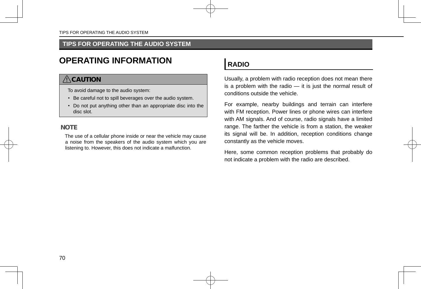 TIPS FOR OPERATING THE AUDIO SYSTEMOPERATING INFORMATIONCAUTION lTo avoid damage to the audio system:•  Be careful not to spill beverages over the audio system.•  Do not put anything other than an appropriate disc into the disc slot.NOTE lThe use of a cellular phone inside or near the vehicle may cause a noise from the speakers of the audio system which you are listening to. However, this does not indicate a malfunction.RADIOUsually, a problem with radio reception does not mean there is a problem with the radio — it is just the normal result of conditions outside the vehicle.For example, nearby buildings and terrain can interfere with FM reception. Power lines or phone wires can interfere with AM signals. And of course, radio signals have a limited range. The farther the vehicle is from a station, the weaker its signal will be. In addition, reception conditions change constantly as the vehicle moves.Here, some common reception problems that probably do not indicate a problem with the radio are described.TIPS FOR OPERATING THE AUDIO SYSTEM70