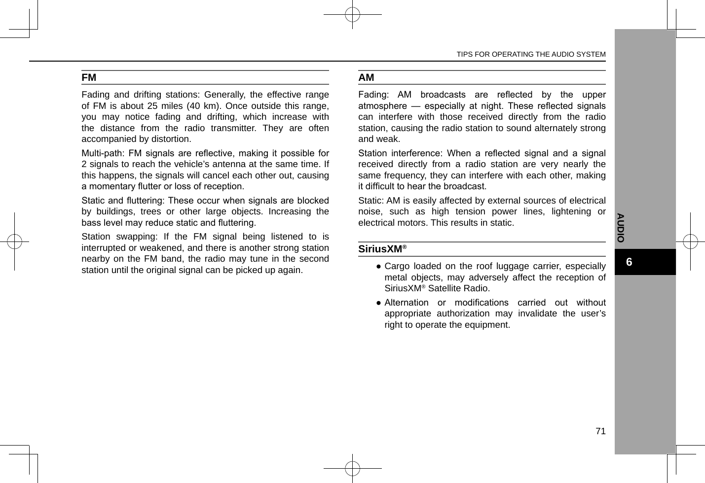 FMFading and drifting stations: Generally, the effective range of FM is about 25 miles (40 km). Once outside this range, you may notice fading and drifting, which increase with the distance from the radio transmitter. They are often accompanied by distortion.Multi-path:  FM  signals  are  reective,  making  it  possible  for 2 signals to reach the vehicle’s antenna at the same time. If this happens, the signals will cancel each other out, causing a momentary utter or loss of reception.Static and uttering: These occur when signals are blocked by buildings, trees or other large objects. Increasing the bass level may reduce static and uttering.Station swapping: If the FM signal being listened to is interrupted or weakened, and there is another strong station nearby on the FM band, the radio may tune in the second station until the original signal can be picked up again.AMFading:  AM  broadcasts  are  reected  by  the  upper atmosphere  —  especially  at  night.  These  reected  signals can interfere with those received directly from the radio station, causing the radio station to sound alternately strong and weak.Station  interference:  When  a  reected  signal  and  a  signal received directly from a radio station are very nearly the same frequency, they can interfere with each other, making it difcult to hear the broadcast.Static: AM is easily affected by external sources of electrical noise, such as high tension power lines, lightening or electrical motors. This results in static.SiriusXM®  ●Cargo loaded on the roof luggage carrier, especially metal objects, may adversely affect the reception of SiriusXM® Satellite Radio. ● Alternation  or  modications  carried  out  without appropriate authorization may invalidate the user’s right to operate the equipment.TIPS FOR OPERATING THE AUDIO SYSTEM71AUDIO6