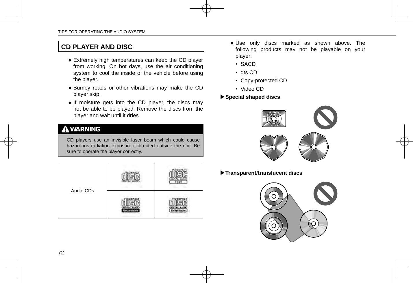 CD PLAYER AND DISC ●Extremely high temperatures can keep the CD player from working. On hot days, use the air conditioning system to cool the inside of the vehicle before using the player. ●Bumpy roads or other vibrations may make the CD player skip. ●If moisture gets into the CD player, the discs may not be able to be played. Remove the discs from the player and wait until it dries.WARNING lCD players use an invisible laser beam which could cause hazardous radiation exposure if directed outside the unit. Be sure to operate the player correctly.Audio CDs ●Use only discs marked as shown above. The following products may not be playable on your player:•  SACD•  dts CD•  Copy-protected CD•  Video CD XSpecial shaped discs XTransparent/translucent discsTIPS FOR OPERATING THE AUDIO SYSTEM72