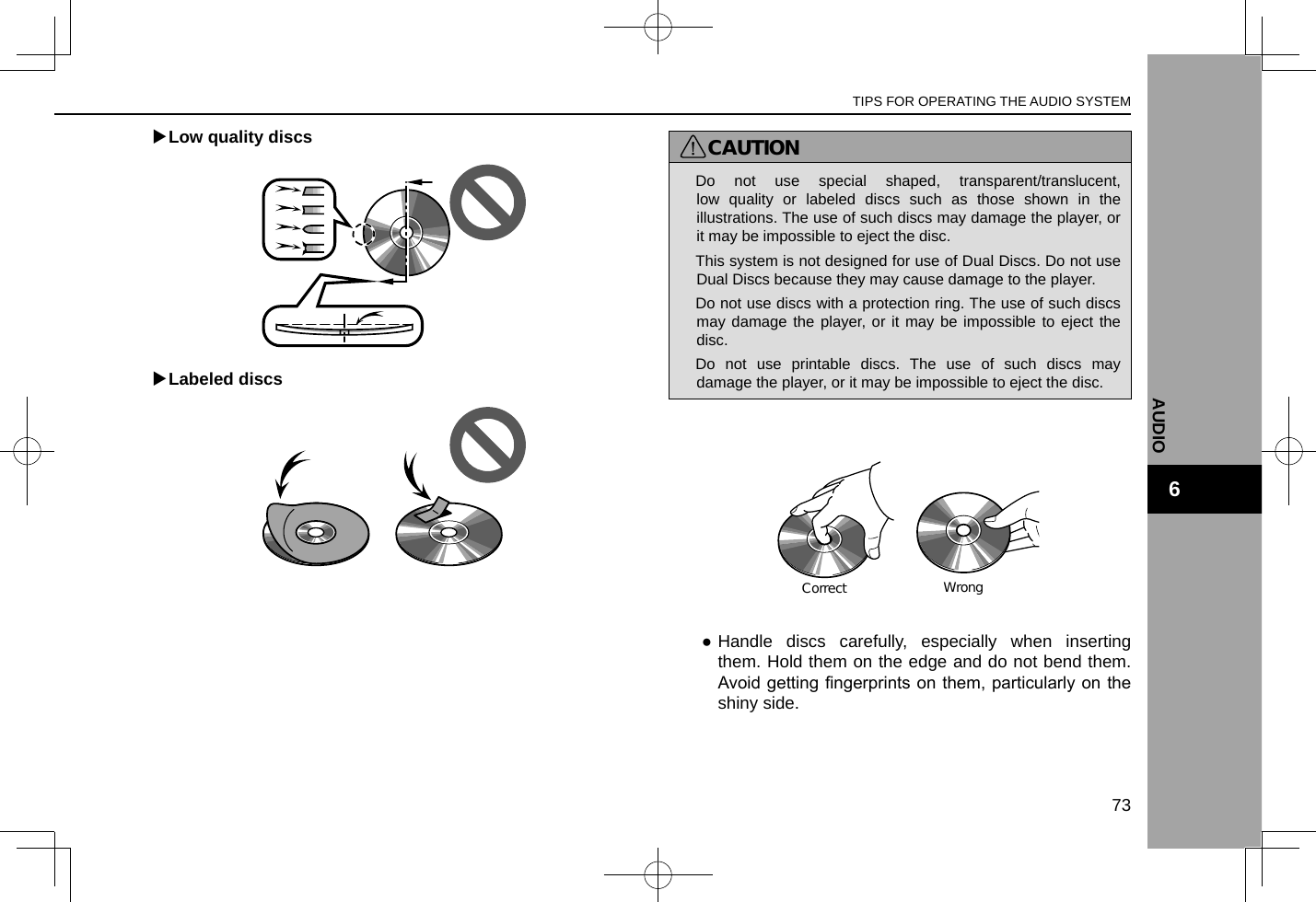  XLow quality discs XLabeled discsCAUTION lDo not use special shaped, transparent/translucent, low quality or labeled discs such as those shown in the illustrations. The use of such discs may damage the player, or it may be impossible to eject the disc. lThis system is not designed for use of Dual Discs. Do not use Dual Discs because they may cause damage to the player. lDo not use discs with a protection ring. The use of such discs may damage the player, or it may be impossible to eject the disc. lDo not use printable discs. The use of such discs may damage the player, or it may be impossible to eject the disc.CorrectWrong ●Handle discs carefully, especially when inserting them. Hold them on the edge and do not bend them. Avoid getting ngerprints on them, particularly on the shiny side.TIPS FOR OPERATING THE AUDIO SYSTEM73AUDIO6