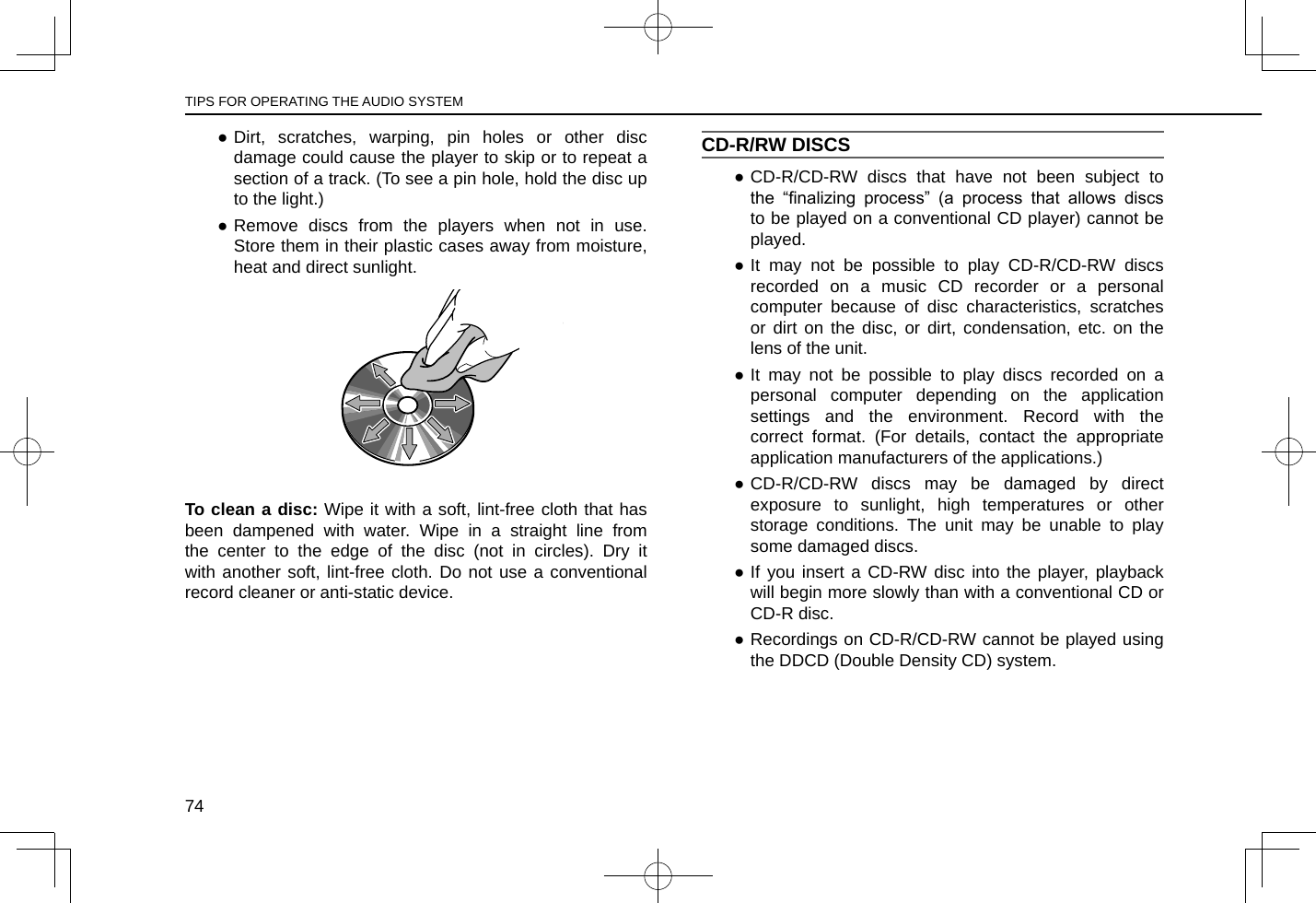  ●Dirt, scratches, warping, pin holes or other disc damage could cause the player to skip or to repeat a section of a track. (To see a pin hole, hold the disc up to the light.) ●Remove discs from the players when not in use. Store them in their plastic cases away from moisture, heat and direct sunlight.To clean a disc: Wipe it with a soft, lint-free cloth that has been dampened with water. Wipe in a straight line from the center to the edge of the disc (not in circles). Dry it with another soft, lint-free cloth. Do not use a conventional record cleaner or anti-static device.CD-R/RW DISCS ●CD-R/CD-RW discs that have not been subject to the  “nalizing  process”  (a  process  that  allows  discs to be played on a conventional CD player) cannot be played. ●It may not be possible to play CD-R/CD-RW discs recorded on a music CD recorder or a personal computer because of disc characteristics, scratches or dirt on the disc, or dirt, condensation, etc. on the lens of the unit. ●It may not be possible to play discs recorded on a personal computer depending on the application settings and the environment. Record with the correct format. (For details, contact the appropriate application manufacturers of the applications.) ●CD-R/CD-RW discs may be damaged by direct exposure to sunlight, high temperatures or other storage conditions. The unit may be unable to play some damaged discs. ●If you insert a CD-RW disc into the player, playback will begin more slowly than with a conventional CD or CD-R disc. ●Recordings on CD-R/CD-RW cannot be played using the DDCD (Double Density CD) system.TIPS FOR OPERATING THE AUDIO SYSTEM74