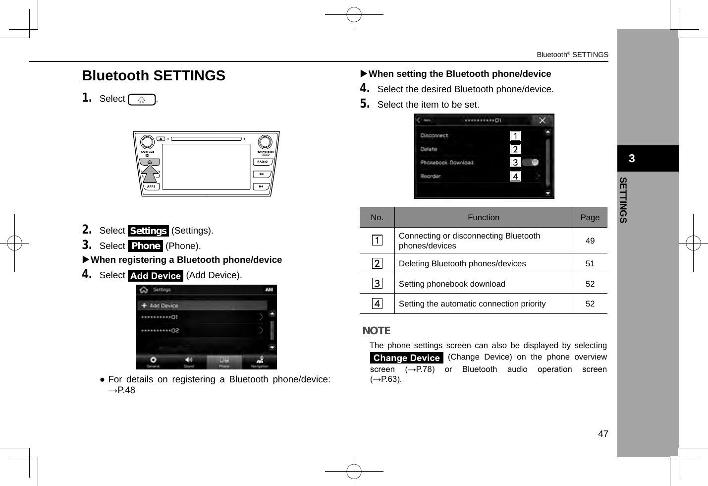 Bluetooth SETTINGS1. Select  .2. Select Settings (Settings).3. Select Phone (Phone). XWhen registering a Bluetooth phone/device4. Select   (Add Device). ●For details on registering a Bluetooth phone/device: →P.48 XWhen setting the Bluetooth phone/device4. Select the desired Bluetooth phone/device.5. Select the item to be set.No. Function PageConnecting or disconnecting Bluetooth phones/devices 49Deleting Bluetooth phones/devices 51Setting phonebook download 52Setting the automatic connection priority 52NOTE lThe phone settings screen can also be displayed by selecting  (Change Device) on the phone overview screen  (→P.78)  or  Bluetooth  audio  operation  screen (→P.63). 3Bluetooth® SETTINGS47SETTINGS3