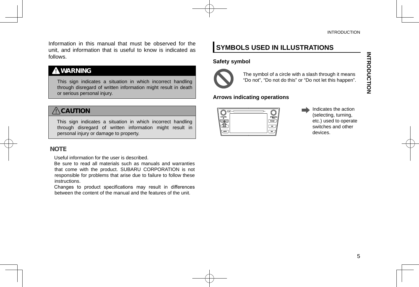 Information in this manual that must be observed for the unit, and information that is useful to know is indicated as follows.WARNING lThis sign indicates a situation in which incorrect handling through disregard of written information might result in death or serious personal injury.CAUTION lThis sign indicates a situation in which incorrect handling through disregard of written information might result in personal injury or damage to property.NOTE lUseful information for the user is described.  lBe sure to read all materials such as manuals and warranties that come with the product. SUBARU CORPORATION is not responsible for problems that arise due to failure to follow these instructions. lChanges  to  product  specications  may  result  in  differences between the content of the manual and the features of the unit.SYMBOLS USED IN ILLUSTRATIONSSafety symbolThe symbol of a circle with a slash through it means “Do not”, “Do not do this” or “Do not let this happen”.Arrows indicating operations    Indicates the action (selecting, turning, etc.) used to operate switches and other devices.INTRODUCTIONINTRODUCTION5