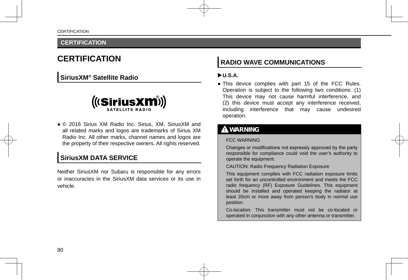 CERTIFICATIONCERTIFICATIONSiriusXM® Satellite Radio ●© 2016 Sirius XM Radio Inc. Sirius, XM, SiriusXM and all related marks and logos are trademarks of Sirius XM Radio Inc. All other marks, channel names and logos are the property of their respective owners. All rights reserved.SiriusXM DATA SERVICENeither SiriusXM nor Subaru is responsible for any errors or inaccuracies in the SiriusXM data services or its use in vehicle.RADIO WAVE COMMUNICATIONS XU.S.A. ●This device complies with part 15 of the FCC Rules. Operation is subject to the following two conditions: (1) This device may not cause harmful interference, and (2) this device must accept any interference received, including interference that may cause undesired operation.WARNING lFCC WARNINGChanges or modications not expressly approved by the party responsible for compliance could void the user’s authority to operate the equipment. lCAUTION: Radio Frequency Radiation ExposureThis equipment complies with FCC radiation exposure limits set forth for an uncontrolled environment and meets the FCC radio frequency (RF) Exposure Guidelines. This equipment should be installed and operated keeping the radiator at least 20cm or more away from person’s body in normal use position. lCo-location: This transmitter must not be co-located or operated in conjunction with any other antenna or transmitter.CERTIFICATION80