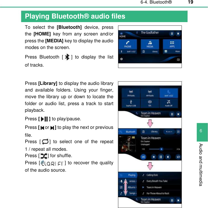 6-4. Bluetooth®  19  Audio and multimedia Playing Bluetooth® audio files  To  select  the [Bluetooth]  device,  press the [HOME]  key  from  any  screen  and/or press the [MEDIA] key to display the audio modes on the screen. Press  Bluetooth  [ ]  to  display  the list of tracks. Press [Library] to display the audio library and  available  folders.  Using  your  finger, move the library up or down to locate the folder  or  audio list,  press  a track  to  start playback. Press [   ] to play/pause.  Press [or ] to play the next or previous file. Press  [ ]  to  select  one of  the  repeat 1 / repeat all modes. Press [ ] for shuffle. Press [ ] to recover the quality of the audio source.