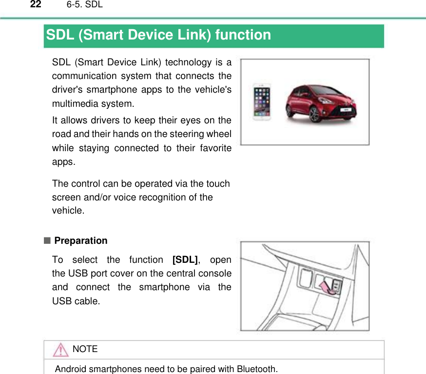 22  6-5. SDL                       SDL (Smart Device Link) function SDL (Smart Device Link) technology is a communication  system that connects the driver&apos;s smartphone apps to the vehicle&apos;s multimedia system. It allows drivers to keep their eyes on the road and their hands on the steering wheel while  staying  connected  to  their  favorite apps. The control can be operated via the touch  screen and/or voice recognition of the  vehicle. ■ Preparation To  select  the  function  [SDL], open the USB port cover on the central console and  connect  the  smartphone  via  the USB cable.   NOTE Android smartphones need to be paired with Bluetooth. 