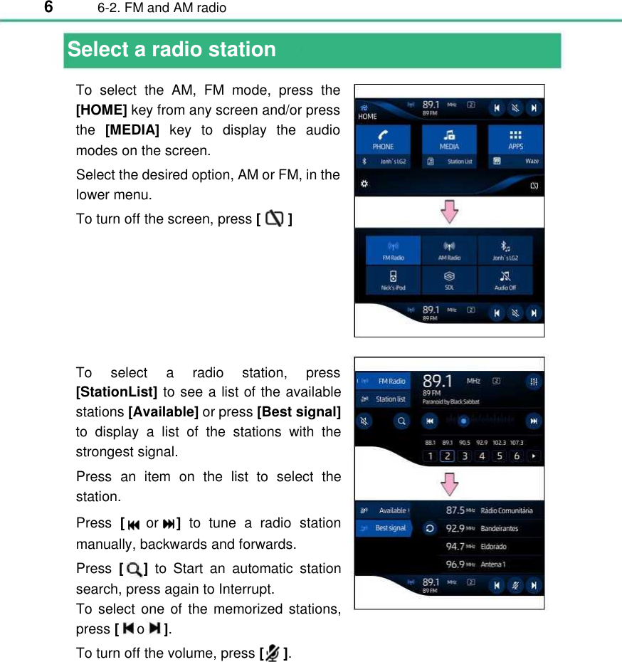 6  6-2. FM and AM radio  Select a radio station  To  select  the  AM,  FM  mode,  press  the [HOME] key from any screen and/or press the [MEDIA]  key  to  display  the  audio modes on the screen. Select the desired option, AM or FM, in the lower menu. To turn off the screen, press [       ] To  select  a  radio  station,  press [StationList] to see a list of the available stations [Available] or press [Best signal] to  display  a  list of the  stations  with  the strongest signal. Press  an  item  on the  list  to  select  the station. Press  [or ] to tune  a  radio  station manually, backwards and forwards. Press  [      ] to  Start  an  automatic  station search, press again to Interrupt.  To select one of the memorized stations, press [o].  To turn off the volume, press [     ].