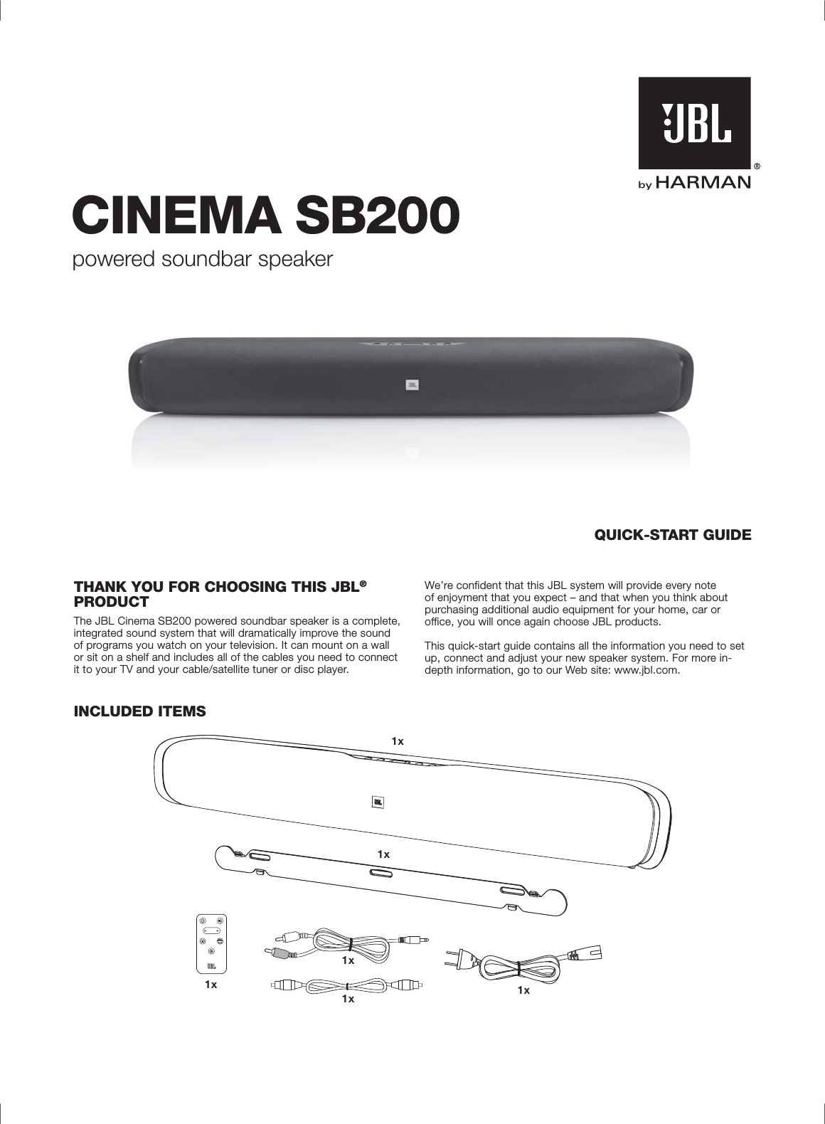 CINEMA SB200powered soundbar speakerQUICK-START GUIDETHANK YOU FOR CHOOSING THIS JBL®PRODUCTThe JBL Cinema SB200 powered soundbar speaker is a complete, integrated sound system that will dramatically improve the sound of programs you watch on your television. It can mount on a wall or sit on a shelf and includes all of the cables you need to connect it to your TV and your cable/satellite tuner or disc player. We’re confident that this JBL system will provide every note of enjoyment that you expect – and that when you think about purchasing additional audio equipment for your home, car or office, you will once again choose JBL products.This quick-start guide contains all the information you need to set up, connect and adjust your new speaker system. For more in-depth information, go to our Web site: www.jbl.com.INCLUDED ITEMSBASS1x1x1x1x 1x1x