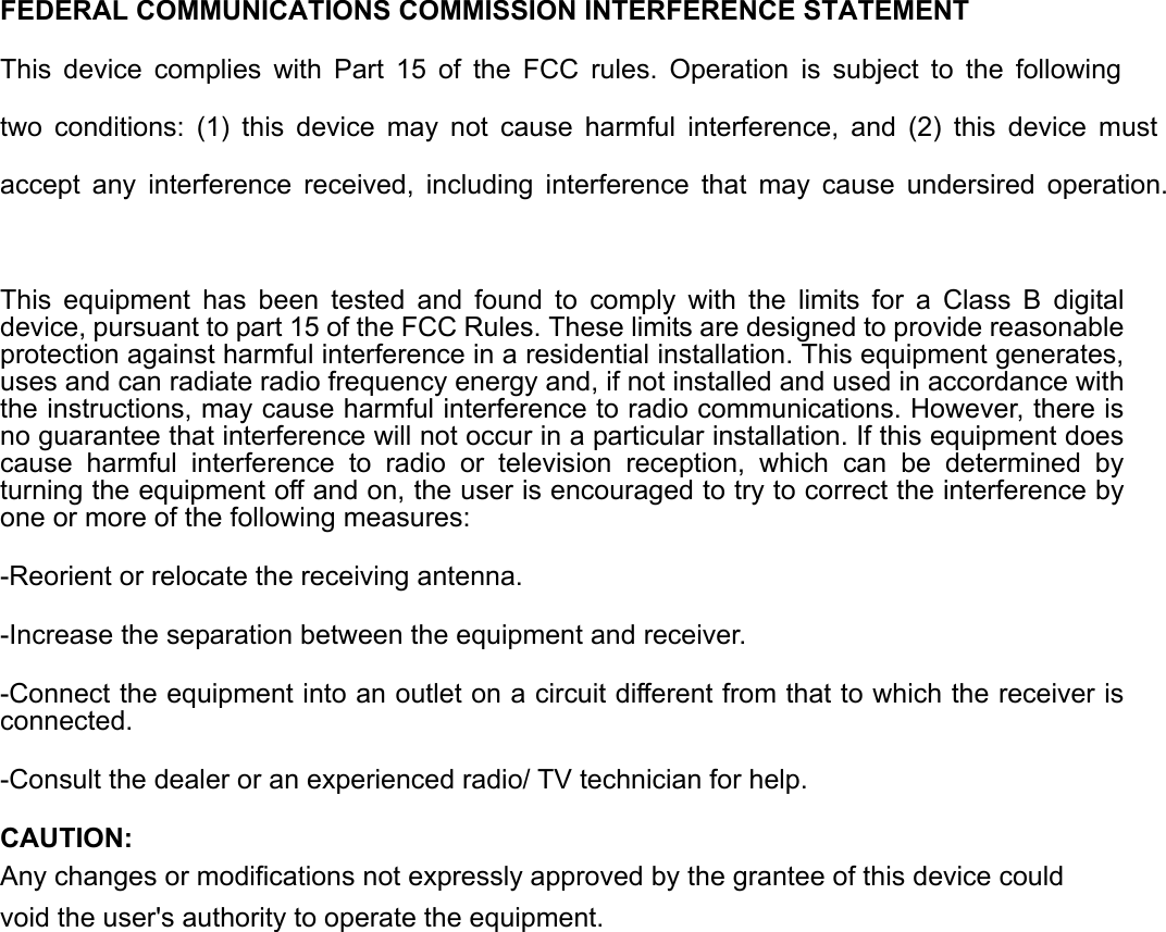   FEDERAL COMMUNICATIONS COMMISSION INTERFERENCE STATEMENT This device complies with Part 15 of the FCC rules. Operation is subject to the following two conditions: (1) this device may not cause harmful interference, and (2) this device must accept any interference received, including interference that may cause undersired operation.  This equipment has been tested and found to comply with the limits for a Class B digital device, pursuant to part 15 of the FCC Rules. These limits are designed to provide reasonable protection against harmful interference in a residential installation. This equipment generates, uses and can radiate radio frequency energy and, if not installed and used in accordance with the instructions, may cause harmful interference to radio communications. However, there is no guarantee that interference will not occur in a particular installation. If this equipment does cause harmful interference to radio or television reception, which can be determined by turning the equipment off and on, the user is encouraged to try to correct the interference by one or more of the following measures: -Reorient or relocate the receiving antenna. -Increase the separation between the equipment and receiver. -Connect the equipment into an outlet on a circuit different from that to which the receiver is connected. -Consult the dealer or an experienced radio/ TV technician for help. CAUTION: Any changes or modifications not expressly approved by the grantee of this device could void the user&apos;s authority to operate the equipment.   