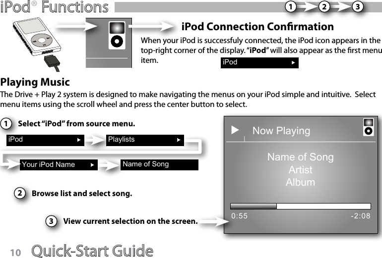 Quick-Start Guide 11iPod® FunctionsiPod Connection ConrmationWhen your iPod is successfuly connected, the iPod icon appears in the top-right corner of the display. “iPod” will also appear as the rst menu item.Playing Music1iPodYour iPod Name Name of SongThe Drive + Play 2 system is designed to make navigating the menus on your iPod simple and intuitive.  Select menu items using the scroll wheel and press the center button to select.  Select “iPod” from source menu.2Browse list and select song.Now PlayingName of SongArtistAlbum0:55 -2:08Playlists3View current selection on the screen.iPod123Quick-Start Guide10
