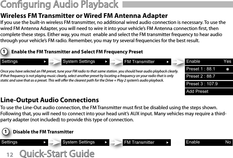 Quick-Start Guide 13Conguring Audio PlaybackWireless FM Transmitter or Wired FM Antenna Adapter1Settings System Settings FM Transmitter Enable YesIf you use the built-in wireless FM transmitter, no additional wired audio connection is necessary. To use the wired FM Antenna Adapter, you will need to wire it into your vehicle’s FM Antenna connection rst, then complete these steps. Either way, you must  enable and select the FM transmitter frequency to hear audio through your vehicle’s FM radio. Remember, you may try several frequencies for the best result. Enable the FM Transmitter and Select FM Frequency PresetOnce you have selected an FM preset, tune your FM radio to that same station. you should hear audio playback clearly.  If that frequency is not playing music clearly, select another preset by locating a frequency on your radio that is only static and save that as a preset. This will oer the clearest path for the Drive + Play 2 system’s audio playback.Line-Output Audio ConnectionsTo use the Line-Out audio connection, the FM Transmitter must rst be disabled using the steps shown. Following that, you will need to connect into your head unit’s AUX input. Many vehicles may require a third-party adapter (not included) to provide this type of connection.1Settings System Settings FM Transmitter Enable NoDisable the FM TransmitterPreset 1 : 88.1Preset 2 : 88.7Preset 3 : 107.9Add PresetQuick-Start Guide12