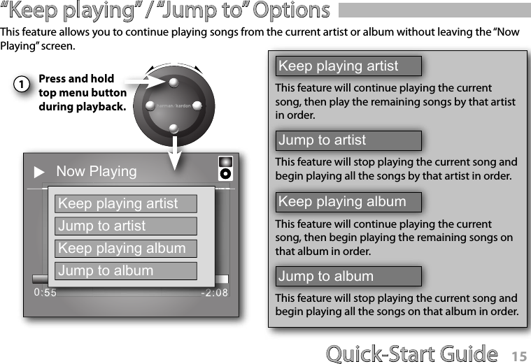 Quick-Start Guide 14Quick-Start Guide 15“Keep playing” / “Jump to” Options1This feature allows you to continue playing songs from the current artist or album without leaving the “Now Playing” screen.Press and hold top menu button during playback.Now PlayingName of SongArtistAlbum0:55 -2:08Keep playing artistJump to artistKeep playing albumJump to albumKeep playing artistThis feature will continue playing the current song, then play the remaining songs by that artist in order.Jump to artistThis feature will stop playing the current song and begin playing all the songs by that artist in order.Keep playing albumThis feature will continue playing the current song, then begin playing the remaining songs on that album in order.Jump to albumThis feature will stop playing the current song and begin playing all the songs on that album in order.