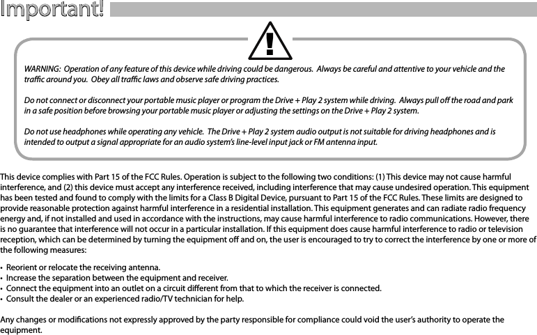 Quick-Start Guide 3Important!WARNING:  Operation of any feature of this device while driving could be dangerous.  Always be careful and attentive to your vehicle and the trac around you.  Obey all trac laws and observe safe driving practices.Do not connect or disconnect your portable music player or program the Drive + Play 2 system while driving.  Always pull o the road and park in a safe position before browsing your portable music player or adjusting the settings on the Drive + Play 2 system.Do not use headphones while operating any vehicle.  The Drive + Play 2 system audio output is not suitable for driving headphones and is intended to output a signal appropriate for an audio system’s line-level input jack or FM antenna input.This device complies with Part 15 of the FCC Rules. Operation is subject to the following two conditions: (1) This device may not cause harmful interference, and (2) this device must accept any interference received, including interference that may cause undesired operation. This equipment has been tested and found to comply with the limits for a Class B Digital Device, pursuant to Part 15 of the FCC Rules. These limits are designed to provide reasonable protection against harmful interference in a residential installation. This equipment generates and can radiate radio frequency energy and, if not installed and used in accordance with the instructions, may cause harmful interference to radio communications. However, there is no guarantee that interference will not occur in a particular installation. If this equipment does cause harmful interference to radio or television reception, which can be determined by turning the equipment o and on, the user is encouraged to try to correct the interference by one or more of the following measures:•  Reorient or relocate the receiving antenna.•  Increase the separation between the equipment and receiver.•  Connect the equipment into an outlet on a circuit dierent from that to which the receiver is connected.•  Consult the dealer or an experienced radio/TV technician for help.Any changes or modications not expressly approved by the party responsible for compliance could void the user’s authority to operate the equipment.