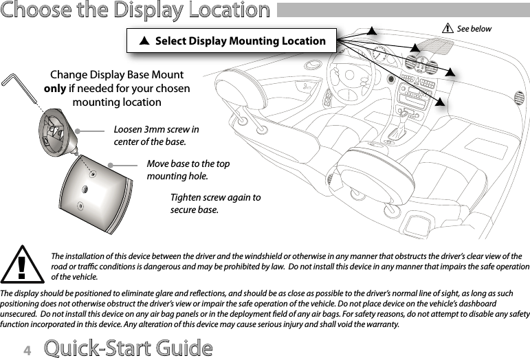 Quick-Start Guide 5Choose the Display LocationChange Display Base Mount only if needed for your chosen mounting locationThe installation of this device between the driver and the windshield or otherwise in any manner that obstructs the driver’s clear view of the road or trac conditions is dangerous and may be prohibited by law.  Do not install this device in any manner that impairs the safe operation of the vehicle.The display should be positioned to eliminate glare and reections, and should be as close as possible to the driver’s normal line of sight, as long as such positioning does not otherwise obstruct the driver’s view or impair the safe operation of the vehicle. Do not place device on the vehicle’s dashboard unsecured.  Do not install this device on any air bag panels or in the deployment eld of any air bags. For safety reasons, do not attempt to disable any safety function incorporated in this device. Any alteration of this device may cause serious injury and shall void the warranty.Select Display Mounting LocationLoosen 3mm screw in center of the base.Move base to the top mounting hole.Tighten screw again to secure base.See belowQuick-Start Guide4