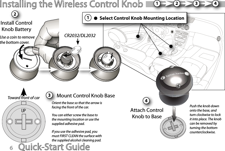 Quick-Start Guide 7Installing the Wireless Control KnobInstall ControlKnob Battery2Mount Control Knob Base12CR2032/DL2032Use a coin to remove the bottom cover.Push the knob down onto the base, and turn clockwise to lock it into place. The knob can be removed by turning the bottom counterclockwise.3Attach Control Knob to BaseOrient the base so that the arrow is facing the front of the car.You can either screw the base to the mounting location or use the supplied adhesive pad.If you use the adhesive pad, you must FIRST CLEAN the surface with the supplied alcohol cleaning pad.34Toward front of carSelect Control Knob Mounting Location14Quick-Start Guide6