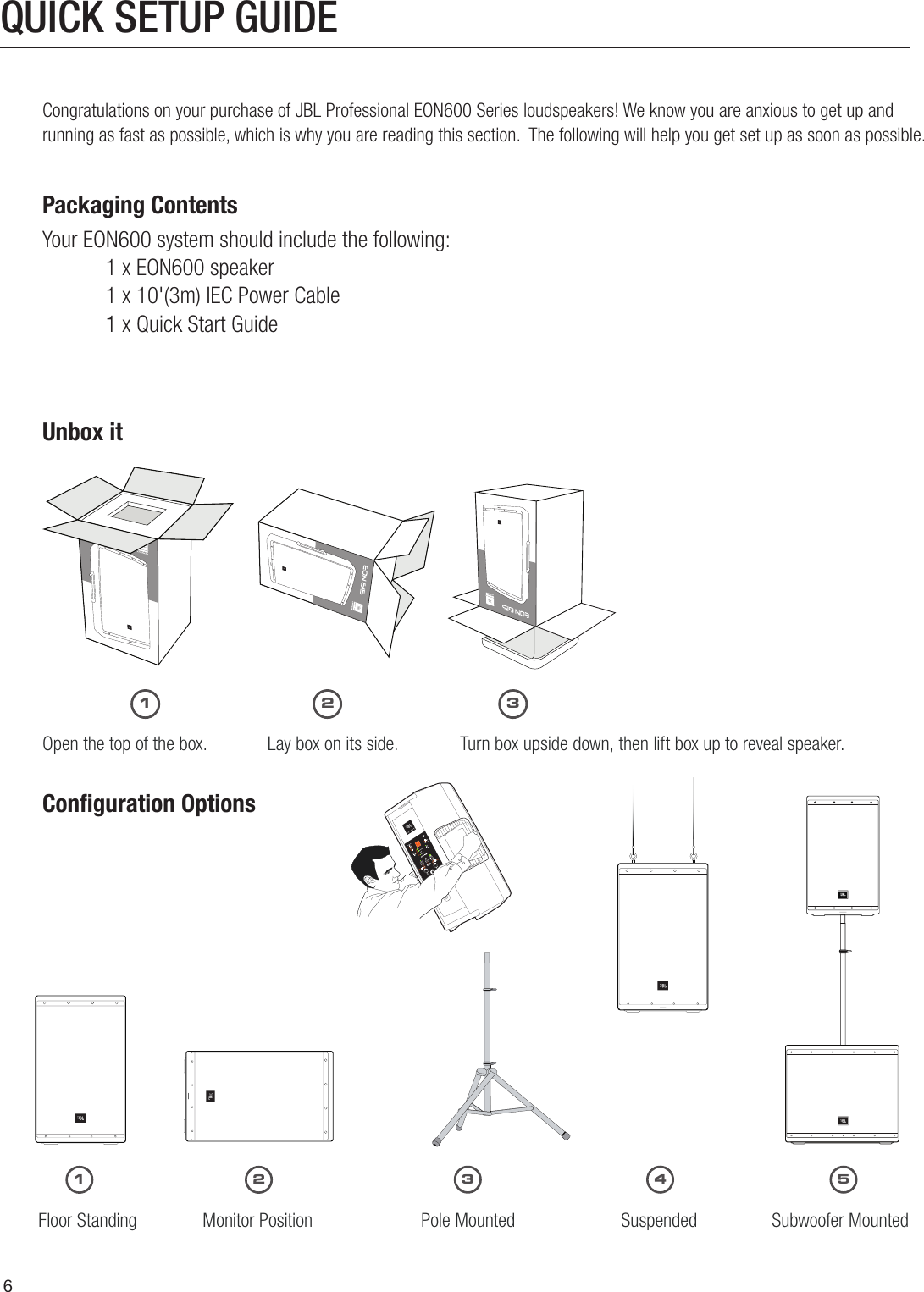 6QUICK SETUP GUIDECongratulations on your purchase of JBL Professional EON600 Series loudspeakers! We know you are anxious to get up and running as fast as possible, which is why you are reading this section.  The following will help you get set up as soon as possible. Packaging ContentsYour EON600 system should include the following:1 x EON600 speaker1 x 10&apos;(3m) IEC Power Cable1 x Quick Start GuideUnbox itOpen the top of the box. Turn box upside down, then lift box up to reveal speaker.Lay box on its side.Conﬁguration OptionsFloor Standing         Monitor Position               Pole Mounted                 Suspended                Subwoofer Mounted11223 4 53