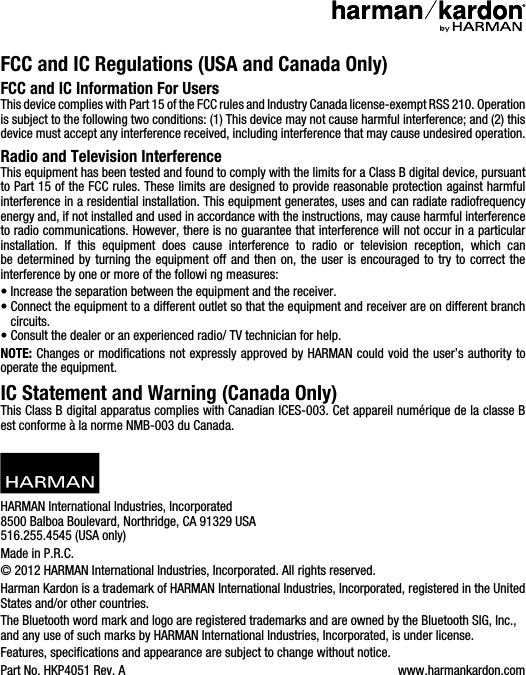 FCC and IC Regulations (USA and Canada Only)FCC and IC Information For UsersThis device complies with Part 15 of the FCC rules and Industry Canada license-exempt RSS 210. Operation is subject to the following two conditions: (1) This device may not cause harmful interference; and (2) this device must accept any interference received, including interference that may cause undesired operation.Radio and Television InterferenceThis equipment has been tested and found to comply with the limits for a Class B digital device, pursuant to Part 15 of the FCC rules. These limits are designed to provide reasonable protection against harmful interference in a residential installation. This equipment generates, uses and can radiate radiofrequency energy and, if not installed and used in accordance with the instructions, may cause harmful interference to radio communications. However, there is no guarantee that interference will not occur in a particular installation. If this equipment does cause interference to radio or television reception, which can be determined by turning the equipment off and then on, the user is encouraged to try to correct the interference by one or more of the followi ng measures:• Increase the separation between the equipment and the receiver.•  Connect the equipment to a different outlet so that the equipment and receiver are on different branch circuits.•  Consult the dealer or an experienced radio/ TV technician for help.NOTE: Changes or modiﬁcations not expressly approved by HARMAN could void the user’s authority to operate the equipment.IC Statement and Warning (Canada Only)This Class B digital apparatus complies with Canadian ICES-003. Cet appareil numérique de la classe B est conforme à la norme NMB-003 du Canada.HARMAN International Industries, Incorporated 8500 Balboa Boulevard, Northridge, CA 91329 USA 516.255.4545 (USA only)Made in P.R.C. © 2012 HARMAN International Industries, Incorporated. All rights reserved.Harman Kardon is a trademark of HARMAN International Industries, Incorporated, registered in the United States and/or other countries. The Bluetooth word mark and logo are registered trademarks and are owned by the Bluetooth SIG, Inc., and any use of such marks by HARMAN International Industries, Incorporated, is under license.Features, specifications and appearance are subject to change without notice.Part No. HKP4051 Rev. A www.harmankardon.com