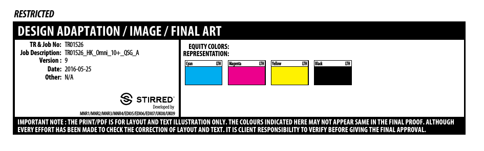 LTHCyan LTHMagenta LTHYellow LTHBlackTR &amp; Job No:Job Description:Date:Other:Developed byRESTRICTEDDESIGN ADAPTATION / IMAGE / FINAL ARTIMPORTANT NOTE : THE PRINT/PDF IS FOR LAYOUT AND TEXT ILLUSTRATION ONLY. THE COLOURS INDICATED HERE MAY NOT APPEAR SAME IN THE FINAL PROOF. ALTHOUGHEVERY EFFORT HAS BEEN MADE TO CHECK THE CORRECTION OF LAYOUT AND TEXT. IT IS CLIENT RESPONSIBILITY TO VERIFY BEFORE GIVING THE FINAL APPROVAL.TR01526_HK_Omni_10+_QSG_AVersion : 9TR015262016-05-25MNR1/MNR2/MNR3/MNR4/EDI05/EDI06/EDI07/UK08/UK09N/AEQUITY COLORS:REPRESENTATION: