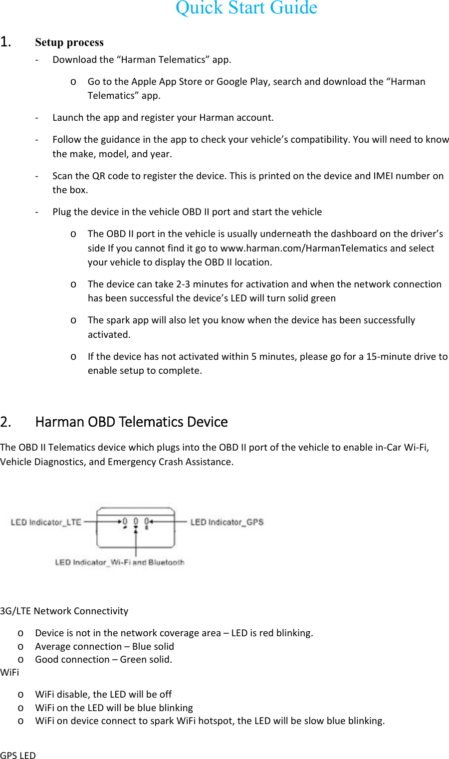   Quick Start Guide 1. Setup process ‐ Downloadthe“HarmanTelematics”app.o GototheAppleAppStoreorGooglePlay,searchanddownloadthe“HarmanTelematics”app.‐ LaunchtheappandregisteryourHarmanaccount.‐ Followtheguidanceintheapptocheckyourvehicle’scompatibility.Youwillneedtoknowthemake,model,andyear.‐ ScantheQRcodetoregisterthedevice.ThisisprintedonthedeviceandIMEInumberonthebox.‐ PlugthedeviceinthevehicleOBDIIportandstartthevehicleo TheOBDIIportinthevehicleisusuallyunderneaththedashboardonthedriver’ssideIfyoucannotfinditgotowww.harman.com/HarmanTelematicsandselectyourvehicletodisplaytheOBDIIlocation.o Thedevicecantake2‐3minutesforactivationandwhenthenetworkconnectionhasbeensuccessfulthedevice’sLEDwillturnsolidgreeno Thesparkappwillalsoletyouknowwhenthedevicehasbeensuccessfullyactivated.o Ifthedevicehasnotactivatedwithin5minutes,pleasegofora15‐minutedrivetoenablesetuptocomplete.2. HarmanOBDTelematicsDevice  TheOBDIITelematicsdevicewhichplugsintotheOBDIIportofthevehicletoenablein‐CarWi‐Fi,VehicleDiagnostics,andEmergencyCrashAssistance.3G/LTENetworkConnectivityo Deviceisnotinthenetworkcoveragearea–LEDisredblinking.o Averageconnection–Bluesolido Goodconnection–Greensolid.WiFio WiFidisable,theLEDwillbeoffo WiFiontheLEDwillbeblueblinkingo WiFiondeviceconnecttosparkWiFihotspot,theLEDwillbeslowblueblinking.GPSLED