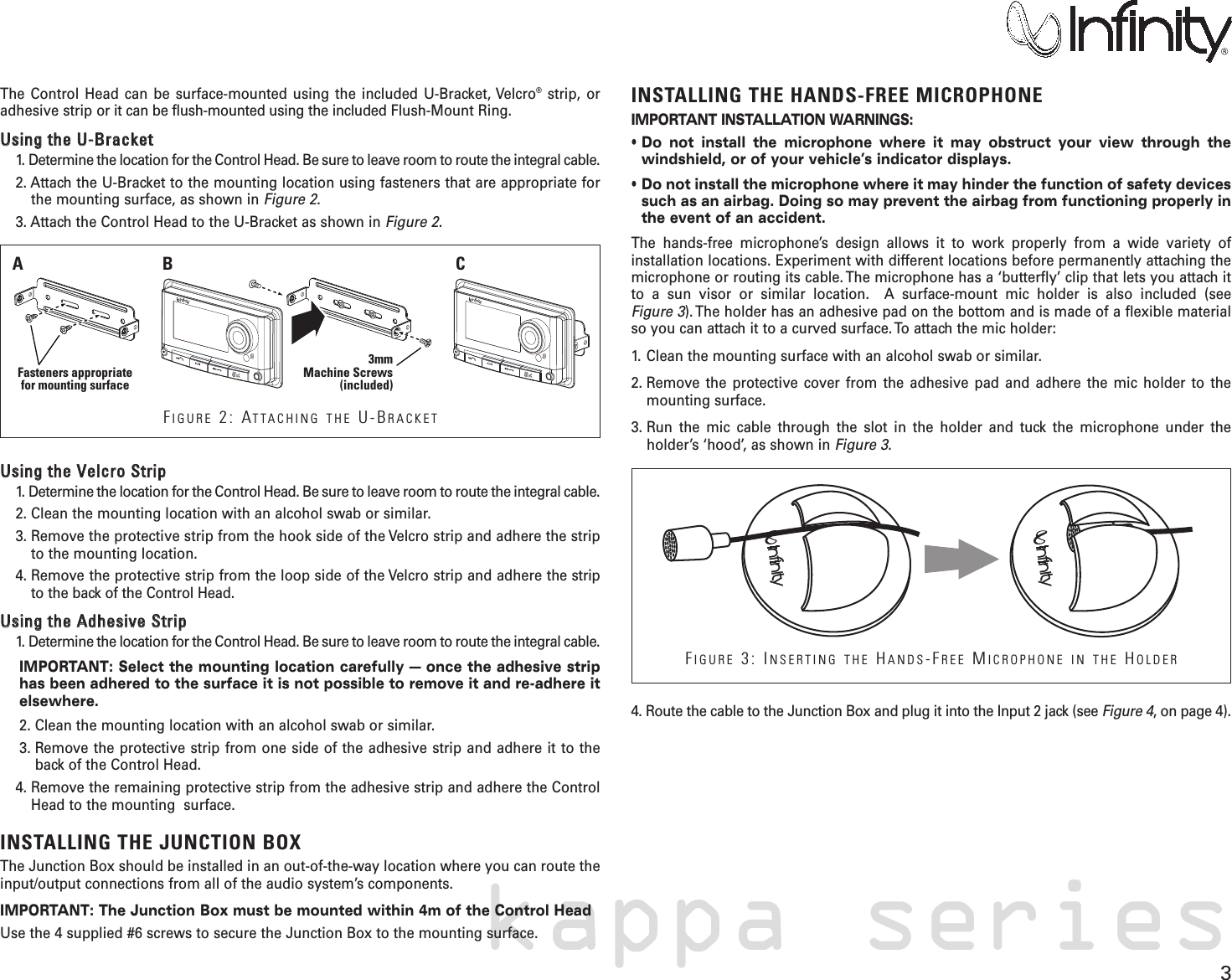 3kappa seriesThe Control Head can be surface-mounted using the included U-Bracket, Velcro®strip, oradhesive strip or it can be flush-mounted using the included Flush-Mount Ring.UUssiinngg  tthhee  UU--BBrraacckkeett    1. Determine the location for the Control Head. Be sure to leave room to route the integral cable.2. Attach the U-Bracket to the mounting location using fasteners that are appropriate forthe mounting surface, as shown in Figure 2.3. Attach the Control Head to the U-Bracket as shown in Figure 2.UUssiinngg  tthhee  VVeellccrroo  SSttrriipp1. Determine the location for the Control Head. Be sure to leave room to route the integral cable.2. Clean the mounting location with an alcohol swab or similar.3. Remove the protective strip from the hook side of the Velcro strip and adhere the stripto the mounting location.4. Remove the protective strip from the loop side of the Velcro strip and adhere the stripto the back of the Control Head.UUssiinngg  tthhee  AAddhheessiivvee  SSttrriipp1. Determine the location for the Control Head. Be sure to leave room to route the integral cable.IMPORTANT: Select the mounting location carefully — once the adhesive striphas been adhered to the surface it is not possible to remove it and re-adhere itelsewhere.2. Clean the mounting location with an alcohol swab or similar.3. Remove the protective strip from one side of the adhesive strip and adhere it to theback of the Control Head.4. Remove the remaining protective strip from the adhesive strip and adhere the ControlHead to the mounting  surface. INSTALLING THE JUNCTION BOXThe Junction Box should be installed in an out-of-the-way location where you can route theinput/output connections from all of the audio system’s components. IMPORTANT: The Junction Box must be mounted within 4m of the Control HeadUse the 4 supplied #6 screws to secure the Junction Box to the mounting surface.INSTALLING THE HANDS-FREE MICROPHONEIMPORTANT INSTALLATION WARNINGS:• Do not install the microphone where it may obstruct your view through thewindshield, or of your vehicle’s indicator displays.• Do not install the microphone where it may hinder the function of safety devicessuch as an airbag. Doing so may prevent the airbag from functioning properly inthe event of an accident.The hands-free microphone’s design allows it to work properly from a wide variety of installation locations. Experiment with different locations before permanently attaching themicrophone or routing its cable. The microphone has a ‘butterfly’ clip that lets you attach itto a sun visor or similar location.  A surface-mount mic holder is also included (see Figure 3). The holder has an adhesive pad on the bottom and is made of a flexible materialso you can attach it to a curved surface. To attach the mic holder:1. Clean the mounting surface with an alcohol swab or similar.2. Remove the protective cover from the adhesive pad and adhere the mic holder to themounting surface.3. Run the mic cable through the slot in the holder and tuck the microphone under the holder’s ‘hood’, as shown in Figure 3.4. Route the cable to the Junction Box and plug it into the Input 2 jack (see Figure 4, on page 4). 3mmMachine Screws(included)Fasteners appropriatefor mounting surfaceAB CFIGURE 2: ATTACHING THE U-BRACKETFIGURE 3: INSERTING THE HANDS-FREE MICROPHONE IN THE HOLDER